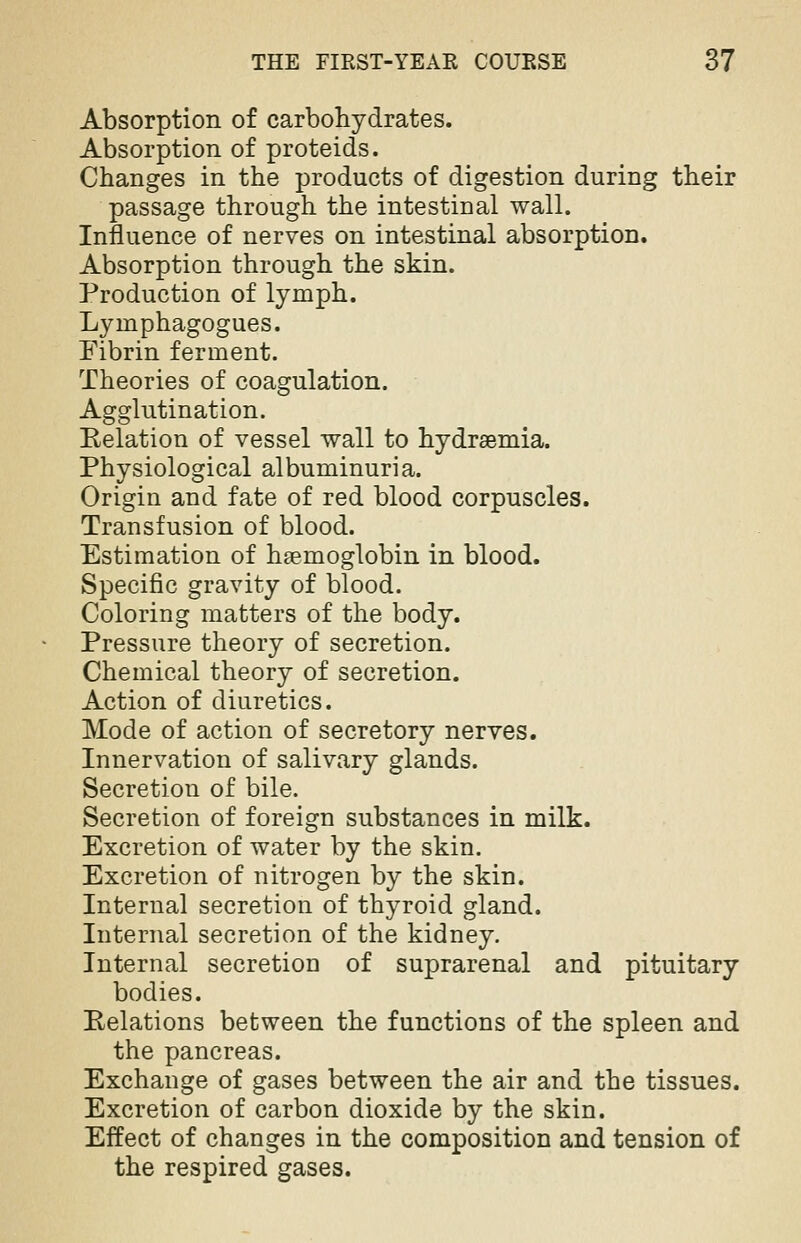 Absorption of carbohydrates. Absorption of proteids. Changes in the products of digestion during their passage through the intestinal wall. Influence of nerves on intestinal absorption. Absorption through the skin. Production of lymph. Lyinphagogues. Fibrin ferment. Theories of coagulation. Agglutination. Relation of vessel wall to hydremia. Physiological albuminuria. Origin and fate of red blood corpuscles. Transfusion of blood. Estimation of hsemoglobin in blood. Specific gravity of blood. Coloring matters of the body. Pressure theory of secretion. Chemical theory of secretion. Action of diuretics. Mode of action of secretory nerves. Innervation of salivary glands. Secretion of bile. Secretion of foreign substances in milk. Excretion of water by the skin. Excretion of nitrogen by the skin. Internal secretion of thyroid gland. Internal secretion of the kidney. Internal secretion of suprarenal and pituitary bodies. Relations between the functions of the spleen and the pancreas. Exchange of gases between the air and the tissues. Excretion of carbon dioxide by the skin. Effect of changes in the composition and tension of the respired gases.