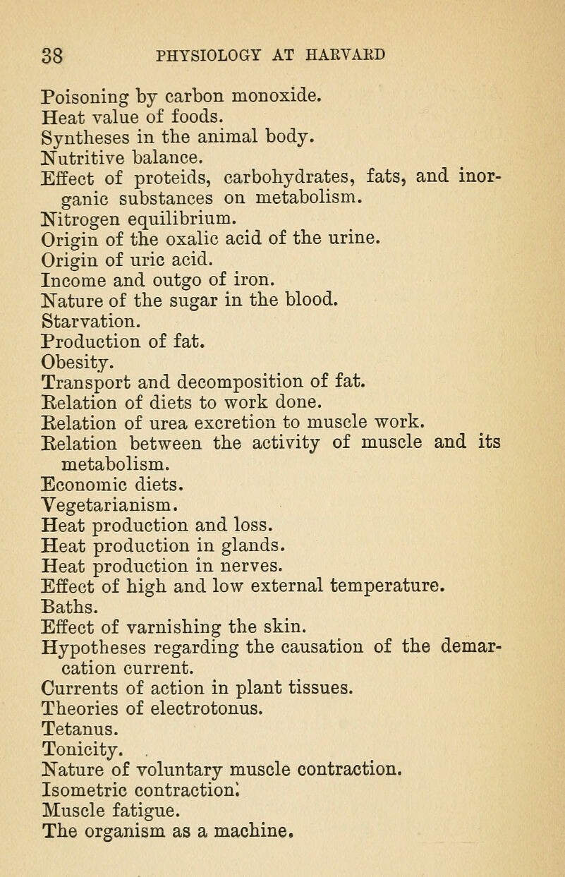 Poisoning by carbon monoxide. Heat value of foods. Syntheses in the animal body. Nutritive balance. Effect of proteids, carbohydrates, fats, and inor- ganic substances on metabolism. Nitrogen equilibrium. Origin of the oxalic acid of the urine. Origin of uric acid. Income and outgo of iron. Nature of the sugar in the blood. Starvation. Production of fat. Obesity. Transport and decomposition of fat. Relation of diets to work done. Relation of urea excretion to muscle work. Relation between the activity of muscle and its metabolism. Economic diets. Vegetarianism. Heat production and loss. Heat production in glands. Heat production in nerves. Effect of high and low external temperature. Baths. Effect of varnishing the skin. Hypotheses regarding the causation of the demar- cation current. Currents of action in plant tissues. Theories of electrotonus. Tetanus. Tonicity. Nature of voluntary muscle contraction. Isometric contraction! Muscle fatigue. The organism as a machine.