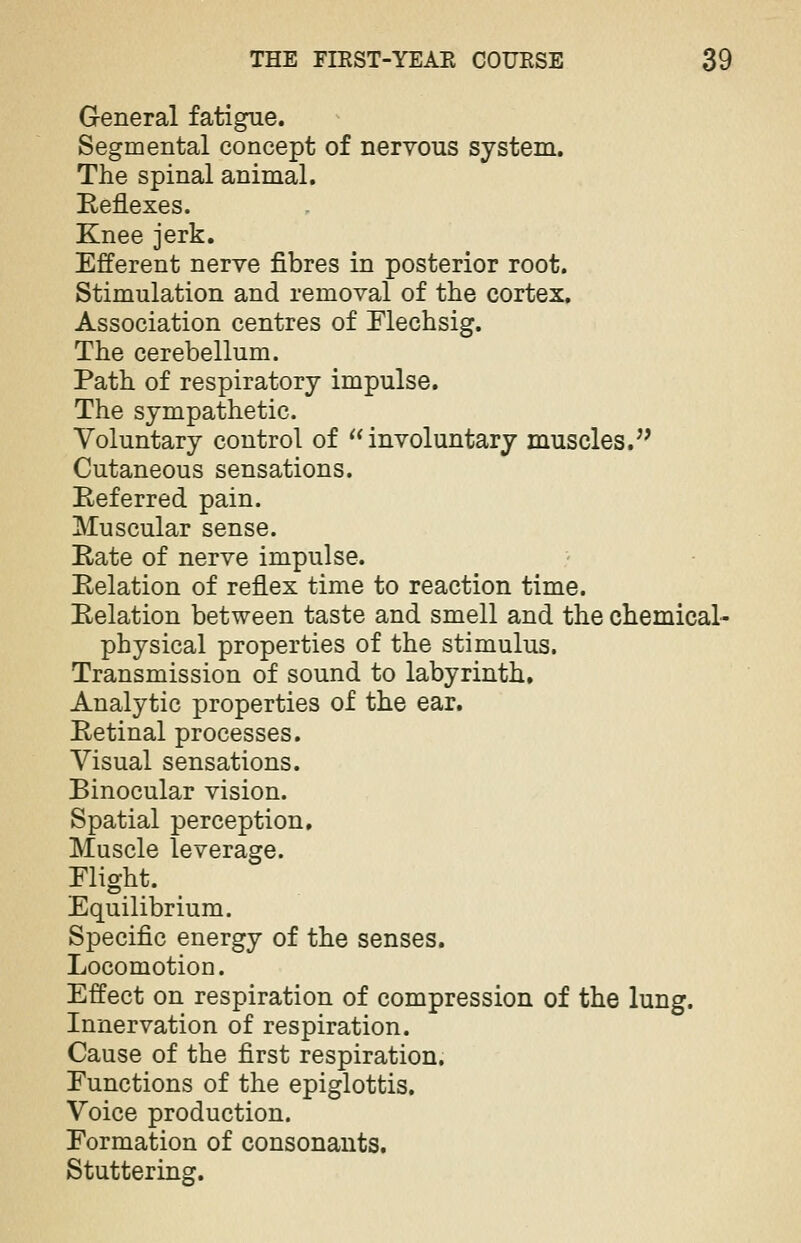 General fatigue. Segmental concept of nervous system. The spinal animal. Reflexes. Knee jerk. Efferent nerve fibres in posterior root. Stimulation and removal of the cortex. Association centres of Flechsig. The cerebellum. Path of respiratory impulse. The sympathetic. Voluntary control of involuntary muscles. Cutaneous sensations. Referred pain. Muscular sense. Rate of nerve impulse. Relation of reflex time to reaction time. Relation between taste and smell and the chemical- physical properties of the stimulus. Transmission of sound to labyrinth. Analytic properties of the ear. Retinal processes. Visual sensations. Binocular vision. Spatial perception. Muscle leverage. Flight. Equilibrium. Specific energy of the senses. Locomotion. Effect on respiration of compression of the lung. Innervation of respiration. Cause of the first respiration. Functions of the epiglottis. Voice production. Formation of consonants. Stuttering.
