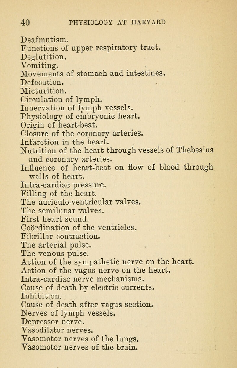 Deafmutism. Functions of upper respiratory tract. Deglutition. Vomiting. Movements of stomach and intestines. Defecation. Micturition. Circulation of lymph. Innervation of lymph vessels. Physiology of embryonic heart. Origin of heart-beat. Closure of the coronary arteries. Infarction in the heart. Nutrition of the heart through vessels of Thebesius and coronary arteries. Influence of heart-beat on flow of blood through walls of heart. Intra-cardiac pressure. Filling of the heart. The auriculo-ventricular valves. The semilunar valves. First heart sound. Coordination of the ventricles. Fibrillar contraction. The arterial pulse. The venous pulse. Action of the sympathetic nerve on the heart. Action of the vagus nerve on the heart. Intra-cardiac nerve mechanisms. Cause of death by electric currents. Inhibition. Cause of death after vagus section. Nerves of lymph vessels. Depressor nerve. Vasodilator nerves. Vasomotor nerves of the lungs. Vasomotor nerves of the brain.