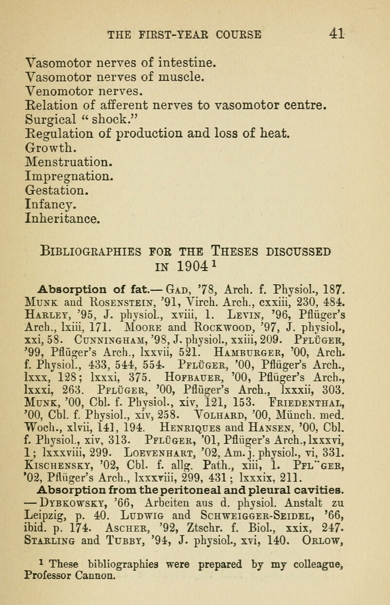 Vasomotor nerves of intestine. Vasomotor nerves of muscle. Venomotor nerves. Relation of afferent nerves to vasomotor centre. Surgical  shock. Regulation of production and loss of heat. Growth. Menstruation. Impregnation. Gestation. Infancy. Inheritance. Bibliographies for the Theses discussed in 19041 Absorption of fat.— Gad, 78, Arch. f. Physiol., 187. Munk and Kosenstein, '91, Virch. Arch., cxxiii, 230, 484. Harley, '95, J. physiol., xviii, 1. Levin, '96, Pfliiger's Arch., lxiii, 171. Moore and Rockwood, '97, J. physiol., xxi, 58. Cunningham, '98, J. physiol., xxiii, 209. Pfluger, '99, Pfliiger's Arch., lxxvii, 521. Hamburger, '00, Arch. f. Physiol., 433, 544, 554. Pfluger, '00, Pfliiger's Arch., lxxx, 128; lxxxi, 375. Hofbauer, '00, Pfliiger's Arch., lxxxi, 263. Pfluger, '00, Pfliiger's Arch., lxxxii, 303. Munk, '00, Cbl. f. Physiol., xiv, 121, 153. Friedenthal, '00, Cbl. f. Physiol., xiv, 258. Volhard, '00, Munch, med. Woch., xlvii, 141, 194. Henriques and Hansen, '00, Cbl. f. Physiol., xiv, 313. Pfluger, '01, Pfliiger's Arch., lxxxvi, 1; lxxxviii, 299. Loevenhart, '02, Am. j. physiol., vi, 331. Kischensky, '02, Cbl. f. allg. Path., xiii, 1. Pflger, '02, Pfliiger's Arch., lxxxviii, 299, 431; lxxxix, 211. Absorption from the peritoneal and pleural cavities. — Dybkowsky, '66, Arbeiten aus d. physiol. Anstalt zu Leipzig, p. 40. Ludwig and Schweigger-Seldel, '66, ibid. p. 174. Ascher, '92, Ztschr. f. Biol., xxix, 247- Starling and Tubby, '94, J. physiol., x?i, 140. Orlow, 1 These bibliographies were prepared by my colleague, Professor Cannon.
