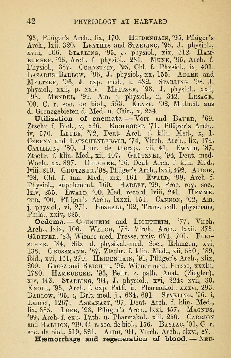 '95, Pfliiger's Arch., lix, 170. Heidenhain, '95, Pfliiger's Arch., lxii, 320. Leathes and Starling, '95, J. physiol., xviii, 106. Starling, '95, J. physiol., xix, 312. Ham- burgee, '95, Arch. f. physiol., 281. Munk, '95, Arch. f. Physiol., 387. Cohnstein, '95, Cbl. f. Physiol., ix, 401. Lazarus-Barlow, '96, J. physiol., xx, 155. Adler and Meltzer, '96, J. exp. med., i, 482. Starling, '98, J. physiol., xxii, p. xxiv. Meltzer, '98, J. physiol., xxii, 198. Mendel, '99, Am. j. physiol., ii, 342. Lesage, '00, C. r. soc. de biol., 553. Xlapp, '02, Mittheil. aus d. Grenzgebieten d. Med. u. Chir., x, 254. Utilization of enemata. — Yoit and Bauer, '69, Ztsckr. f. Biol., v, 536. Eichhorst, 71, Pfliiger's Arch., iv, 570. Leube, 72, Deut. Arch. f. klin. Med., x, 1. Czerny and Latschenberger, 74, Virch. Arch., lix, 174. Catillon, '80, Jour, de therap., vii, 41. Ewald, '87, Ztschr. f. klin. Med., xii, 407- Grutzner, '94, Deut. med. Woch., xx, 897. Deuciier, '96, Deut. Arch. f. klin. Med., lviii, 210. Grutzner,'98, Pfliiger's Arch., lxxi, 492. Aldor, '98, Cbl. f. inn. Med., xix, 161. Ewald, '99, Arch. f. Physiol., supplement, 160. Harley, '99, Proc. roy. soc, lxiv, 255. Ewald, '00, Med. record, lviii, 241. Hemme- ter, '00, Pfliiger's Arch., lxxxi, 151. Cannon, '02, Am. j. physiol., vi, 271- Edshall, '02, Trans, coll. physicians, Phila., xxiv, 225. Oedema. — Cohnheim and Lichtheim, 77, Virch. Arch., lxix, 106. Welch, 78, Virch. Arch., lxxii, 375. Gartner, '83, Wiener med. Presse, xxiv, 671, 701. Flei- scher, '84, Sitz. d. physikal.-med. Soc, Erlangen, xvi, 138. Grossmann, '87, Ztschr. f. klin. Med., xii, 550; '89, ibid., xvi, 161, 270. Heidenhain, '91, Pfliiger's Arch., xlix, 209. Grosz and Reichel, '92, Wiener med. Presse, xxxiii, 1780. Hamburger, '93, Beitr. z. path. Anat. (Ziegler), xiv, 443. Starling, '94, J. physiol., xvi, 224; xvii, 30. Knoll, '95, Arch. f. exp. Path. u. Pharmakol., xxxvi, 293. Barlow, '95, i, Brit. med. j., 634, 691. Starling, '96, i, Lancet, 1267- Askanazy, '97, Deut. Arch. f. klin. Med., lix, 385. Loeb, '98, Pfliiger's Arch., lxxi, 457. Magnus, '99, Arch. f. exp. Path. u. Pharmakol., xlii, 250. Carrion and Hallion, '99, C. r. soc. debiol., 156. Baylac, '01, C. r. soc. de biol., 519, 521. Albu, '01, Virch. Arch., clxvi, 87. Haemorrhage and regeneration of blood. — Neu-