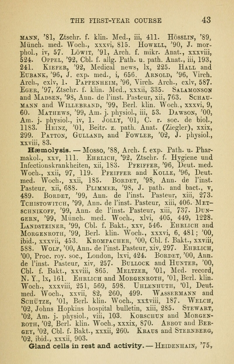 mann, '81, Ztschr. f. klin. Med., iii, 411. Hosslln, '89, Miinch. med. Woch., xxxvi, 815. Howell, '90, J. mor- pliol., iv, 57. Lowit, '91, Arch. f. mikr. Anat., xxxviii, 524. Oppel, '92, Cbl. f. allg. Path. u. path. Anat., hi, 193, 241. Kiefer, '92, Medical news, lx, 225. Hall and Eubank, '96, J. exp. med., i, 656. Arnold, '96, Virch. Arch., cxlv, 1. Pappenheim, '96, Yirch. Arch., cxlv, 587. Eger, '97, Ztschr. f. klin. Med., xxxii, 335. Salamonson and Madsen, '98, Ann. de l'inst. Pasteur, xii, 763. Schau- mann and Willebrand, '99, Berl. klin. Woch., xxxvi, 9, 60. Mathews, '99, Am. j. physiol., iii, 53. Dawson, '00, Am. j. physiol., iv, 1. Jolly, '01, C. r. soc. de biol., 1183. Heinz, '01, Beitr. z. path. Anat. (Ziegler), xxix, 299. Patton, Gulland, and Fowler, '02, J. physiol., xxviii, 83. Haemolysis. — Mosso, '88, Arch. f. exp. Path. u. Phar- makol., xxv, 111. Ehrlich, '92, Ztschr. f. Hygiene und Infectionskrankheiten, xii, 183. Pfeiffer, '96, Deut. med. Woch., xxii, 97, 119. Pfeiffer and Kolle, '96, Dent, med. Woch., xxii, 185. Bordet, '98, Ann. de l'inst. Pasteur, xii, 688. Plimmer, '98, J. path, and bact., v, 489. Bordet, '99, Ann. de l'inst. Pasteur, xiii, 273. Tchistowitch, '99, Ann. de l'inst. Pasteur, xiii, 406. Met- schnikoff, '99, Ann. de l'inst. Pasteur, xiii, 737- Dun- gern, '99, Mimch. med. Woch., xlvi, 405, 449, 1228. Landsteiner, '99, Cbl. f. Bakt., xxv, 546. Ehrlich and Morgenroth, '99, Berl. klin. Woch., xxxvi, 6, 481; '00, ibid., xxxvii, 453. Krompacher, '00, Cbl. f. Bakt., xxviii, 588. Wolf, '00, Ann. de l'inst. Pasteur, xiv, 297- Ehrlich, '00, Proc. roy. soc, London, lxvi, 424. Bordet, '00, Ann. de l'inst. Pasteur, xiv, 257- Bullock and Hunter, '00, Cbl. f. Bakt., xxviii, 865. Meltzer, '01, Med. record, N. Y., lx, 161. Ehrlich and Morgenroth, '01, Berl. klin. Woch., xxxviii, 251, 569, 598. Uhlenhuth, '01, Deut. med. Woch., xxvii, 82, 260, 499. Wassermann and Schutze, '01, Berl. klin. Woch., xxxviii, 187. Welch, '02, Johns Hopkins hospital bulletin, xiii, 285. Stewart, '02, Am. j. physiol., viii, 103. Korschun and Morgen- roth, '02, Berl. klin. Woch., xxxix, 870. Abbot and Ber- gey, '02, Cbl. f. Bakt., xxxii, 260. Kraus and Sternberg, '02, ibid., xxxii, 903. Gland cells in rest and activity. — Heidenhain, '75,