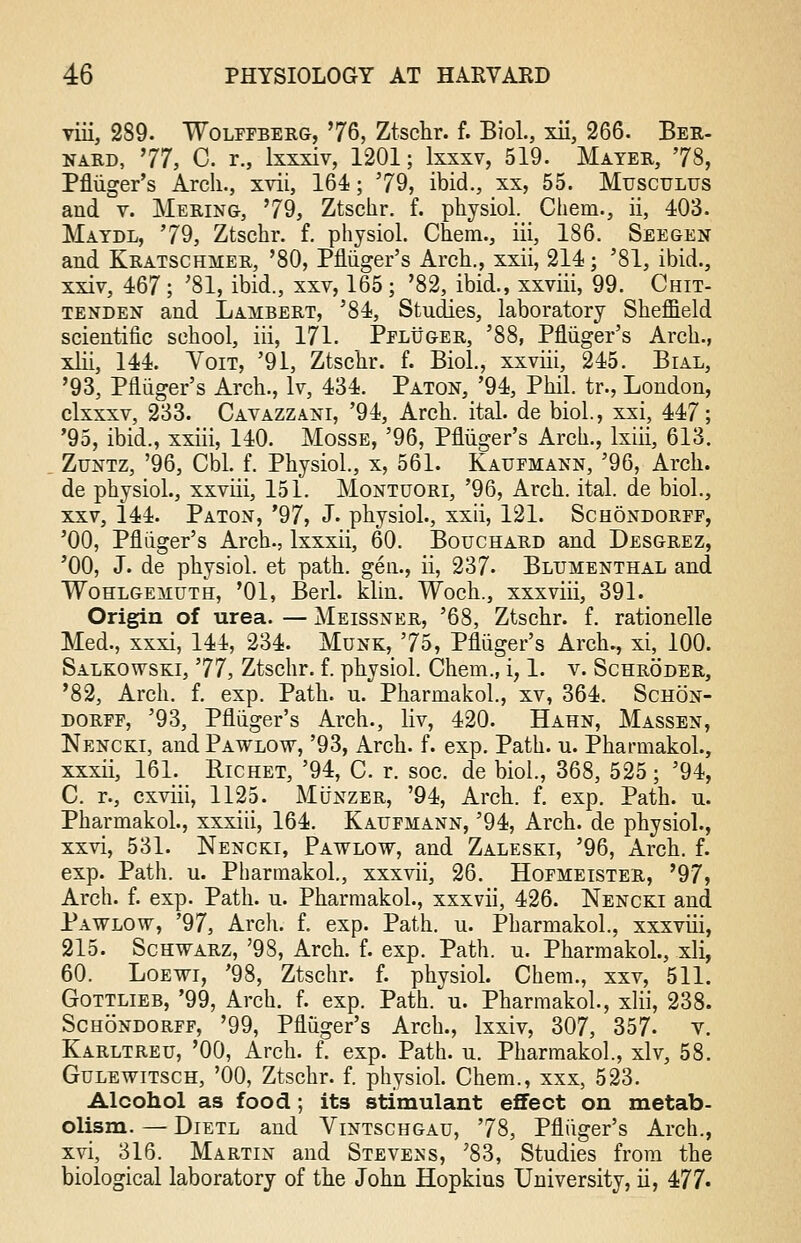viii, 289. Wolffberg, 76, Ztschr. f. Biol., xii, 266. Ber- nard, 77, C. r., lxxxiv, 1201; lxxxv, 519. Mater, 78, Pfluger's Arch., xvii, 164; 79, ibid., xx, 55. Musculus and v. Mering, 79, Ztschr. f. physiol. Chem., ii, 403. Maydl, 79, Ztschr. f. physiol. Chem., iii, 186. Seegen and Kratschmer, '80, Pfluger's Arch., xxii, 214; '81, ibid., xxiv, 467; '81, ibid., xxv, 165 ; '82, ibid., xxviii, 99. Chit- tenden and Lambert, '84, Studies, laboratory Sheffield scientific school, iii, 171. Pfluger, '88, Pfluger's Arch., xlii, 144. Yoit, '91, Ztschr. f. Biol., xxviii, 245. Bial, '93, Pfluger's Arch., lv, 434. Paton, '94, Phil, tr., London, clxxxv, 233. Cavazzani, '94, Arch. ital. de biol., xsi, 447; '95, ibid., xxiii, 140. Mosse, '96, Pfluger's Arch., lxiii, 613. Zuntz, '96, Cbl. f. Physiol., x, 561. Kaufmann, '96, Arch, de physiol., xxviii, 151. Montuori, '96, Arch. ital. de biol., xxv, 144. Paton, '97, J. physiol., xxii, 121. Schondorff, '00, Pfliiger's Arch., lxxxii, 60. Bouchard and Desgrez, '00, J. de physiol. et path, gen., ii, 237. Blumenthal and Wohlgemuth, '01, Berl. klin. Woch., xxxviii, 391. Origin of urea. — Meissner, '68, Ztschr. f. rationelle Med., xxxi, 144, 234. Munk, 75, Pfluger's Arch., xi, 100. Salkowski, 77, Ztschr. f. physiol. Chem., i, 1. v. Schroder, '82, Arch. f. exp. Path. u. Pharmakol., xv, 364. Schon- dorff, '93, Pfliiger's Arch., liv, 420. Hahn, Massen, Nencki, and Pawlow, '93, Arch. f. exp. Path. u. Pharmakol., xxxii, 161. Hichet, '94, C. r. soc. de biol., 368, 525; '94, C. r., cxviii, 1125. Munzer, '94, Arch. f. exp. Path. u. Pharmakol., xxxiii, 164. Kaufmann, '94, Arch, de physiol., xxvi, 531. Nenckt, Pawlow, and Zaleski, '96, Arch. f. exp. Path. u. Pharmakol, xxxvii, 26. Hofmeister, '97, Arch. f. exp. Path. u. Pharmakol., xxxvii, 426. Nencki and Pawlow, '97, Arch. f. exp. Path. u. Pharmakol., xxxviii, 215. Schwarz, '98, Arch. f. exp. Path. u. Pharmakol., xli, 60. Loewi, '98, Ztschr. f. physiol. Chem., xxv, 511. Gottlieb, '99, Arch. f. exp. Path. u. Pharmakol., xlii, 238. Schondorff, '99, Pfluger's Arch., lxxiv, 307, 357- v. Karltreu, '00, Arch. f. exp. Path. u. Pharmakol., xlv, 58. Gulewitsch, '00, Ztschr. f. physiol. Chem., xxx, 523. Alcohol as food; its stimulant effect on metab- olism. — Dietl and Vintschgau, 78, Pfluger's Arch., xvi, 316. Martin and Stevens, '83, Studies from the biological laboratory of the John Hopkins University, ii, 477*