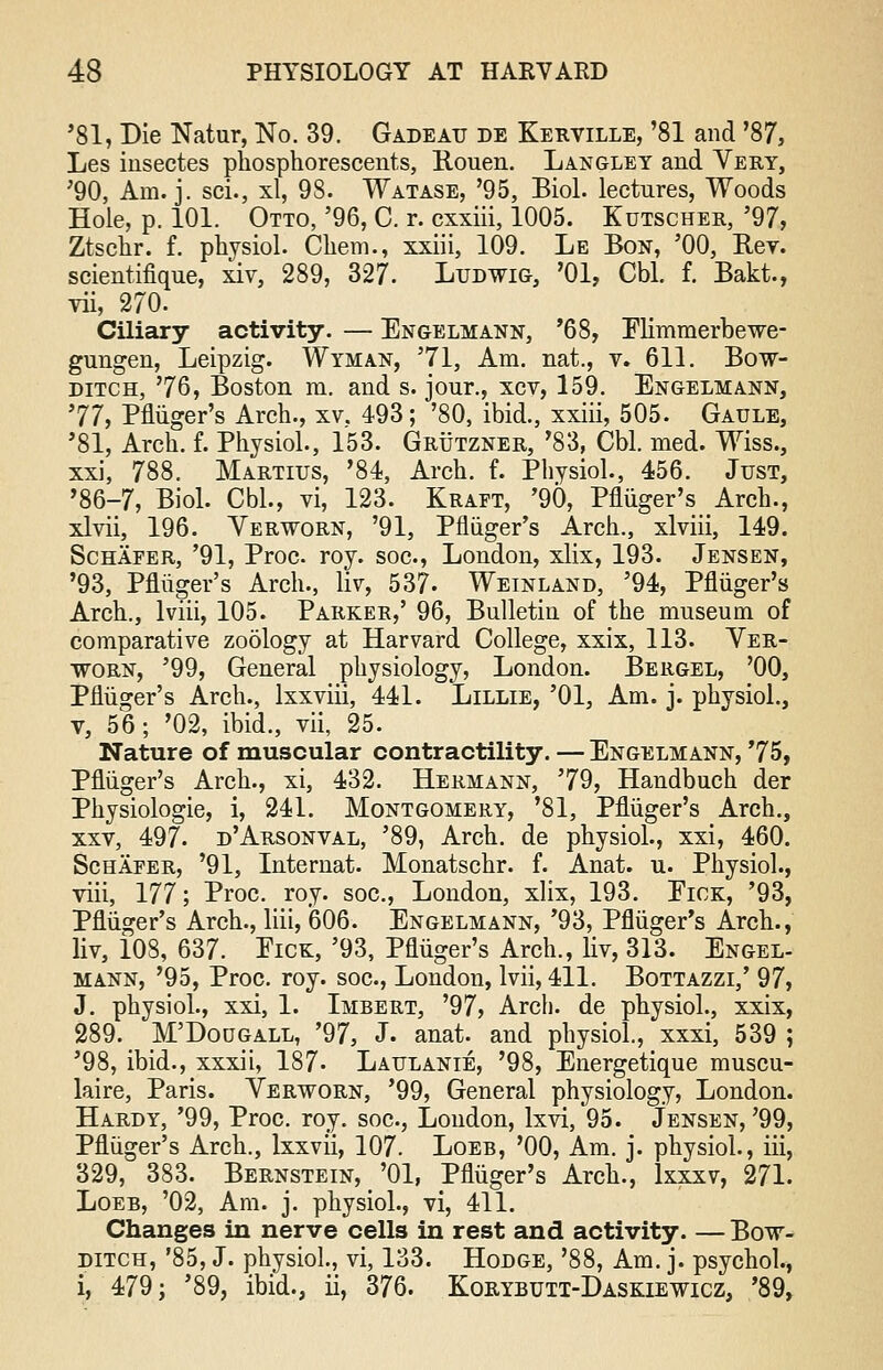 '81, Die Natur, No. 39. Gadeatj de Kerville, '81 and '87, Les iusectes phosphorescents, Rouen. Langley and Very, '90, Am. j. sci., xl, 98. Watase, '95, Biol, lectures, Woods Hole, p. 101. Otto, '96, C. r. cxxiii, 1005. Kutscher, '97, Ztschr. f. physiol. Chem., xxiii, 109. Le Bon, '00, Rev. scientifique, xiv, 289, 327. Ludwig, '01, Cbl. f. Bakt., vii, 270. Ciliary activity. — Engelmann, '68, Elimmerbewe- gungen, Leipzig. Wyman, '71, Am. nat., v. 611. Bow- ditch, '76, Boston m. and s. jour., xcv, 159. Engelmann, '77, Pfliiger's Arch., xv. 493; '80, ibid., xxiii, 505. Gaule, '81, Arch. f. Physiol., 153. Grutzner, '83, Cbl. med. Wiss., xxi, 788. Martius, '84, Arch. f. Physiol., 456. Just, '86-7, Biol. Cbl., vi, 123. Kraft, '90, Pniiger's Arch., xlvii, 196. Verworn, '91, Pfliiger's Arch., xlviii, 149. Schafer, '91, Proc. roy. soc, London, xlix, 193. Jensen, '93, Pfliiger's Arch., lir, 537- Weinland, '94, Pfliiger's Arch., lviii, 105. Parker,' 96, Bulletin of the museum of comparative zoology at Harvard College, xxix, 113. Yer- worn, '99, General physiology, London. Bergel, '00, Pfliiger's Arch., lxxviii, 441. Lillie, '01, Am. j. physiol., v, 56; '02, ibid., vii, 25. Nature of muscular contractility. — Engelmann, '75, Pfliiger's Arch., xi, 432. Hermann, '79, Handbuch der Physiologie, i, 241. Montgomery, '81, Pfliiger's Arch., xxv, 497. d'Arsonval, '89, Arch, de physiol., xxi, 460. Schafer, '91, Internat. Monatschr. f. Anat. u. Physiol., viii, 177; Proc. roy. soc, London, xlix, 193. Fick, '93, Pfliiger's Arch., liii, 606. Engelmann, '93, Pfliiger's Arch., liv, 108, 637. Pick, '93, Pfliiger's Arch., liv, 313. Engel- mann, '95, Proc. roy. soc, London, lvii, 411. Bottazzi,' 97, J. physiol., xxi, 1. Imbert, '97, Arch, de physiol., xxix, 289. M'Dougall, '97, J. anat. and physiol., xxxi, 539 ; '98, ibid., xxxii, 187- Latjlanie, '98, Energetique muscu- laire, Paris. Verworn, '99, General physiology, London. Hardy, '99, Proc. roy. soc, London, lxvi, 95. Jensen,'99, Pfliiger's Arch., lxxvii, 107. Loeb, '00, Am. j. physiol., iii, 329, 383. Bernstein, '01, Pfliiger's Arch., lxxxv, 271. Loeb, '02, Am. j. physiol., vi, 411. Changes in nerve cells in rest and activity. — Bow- ditch, '85, J. physiol, vi, 133. Hodge, '88, Am. j. psychol., i, 479; '89, ibid., ii, 376. Korybutt-Daskiewicz, '89,
