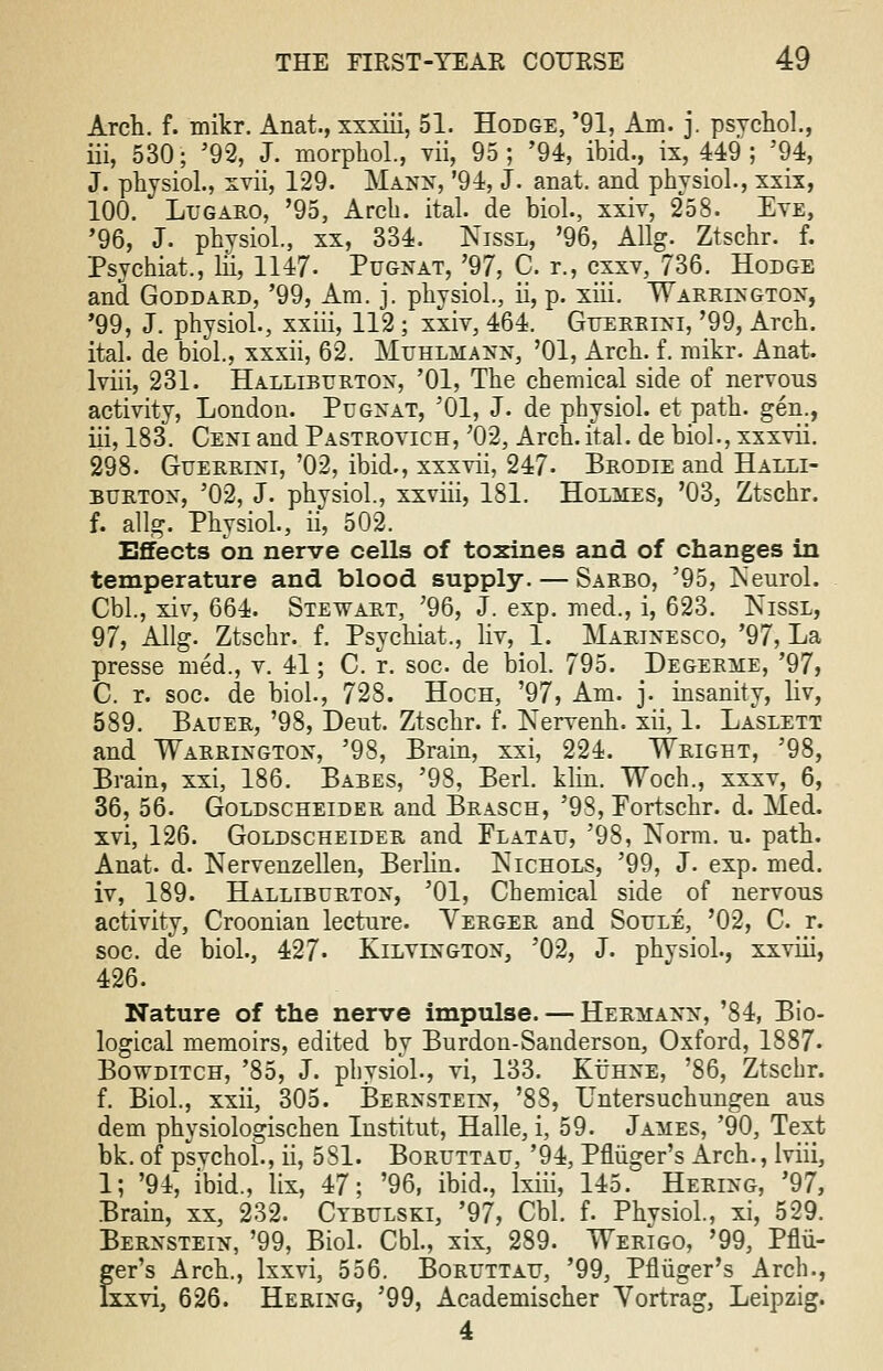 Arch. f. mikr. Anat., xxxiii, 51. Hodge, '91, Am. j. psychol., iii, 530; '92, J. morphol., vii, 95; '94, ibid., ix, 449; '94, J. physiol., xvii, 129. Manw, '94, J. anat. and physiol., xxix, 100. Lugaro, '95, Arch. ital. de biol., xxiv, 258. Eye, '96, J. physiol., xx, 334. Nissl, '96, Allg. Ztschr. f. Psychiat., hi, 1147- Pugnat, '97, C. r., cxxv, 736. Hodge and Goddard, '99, Am. j. physiol., ii, p. xiii. Warrington, '99, J. physiol., xxiii, 112 ; xxiv, 464. Guerrini, '99, Arch, ital. de biol, xxxii, 62. Muhlmann, '01, Arch. f. mikr. Anat. lviii, 231. Halliburton, '01, The chemical side of nervous activity, London. Pugnat, '01, J. de physiol. et path, gen., iii, 183. Ceni and Pastrovich, ;02, Arch.ital. de biol., xxxvii. 298. Guerrini, '02, ibid., xxxvii, 247- Brodie and Halli- burton, '02, J. physiol, xxviii, 181. Holmes, '03, Ztschr. f. allg. Physiol., ii, 502. Effects on nerve cells of toxines and of changes in temperature and blood supply. — Sarbo, '95, Neurol. Cbl, xiv, 664. Stewart, '96, J. exp. med., i, 623. Nissl, 97, Allg. Ztschr. f. Psychiat., liv, 1. Marinesco, '97, La presse med., v. 41; C. r. soc de biol. 795. Degerme, '97, C. r. soc. de biol., 728. Hoch, '97, Am. j. insanity, liv, 589. Bauer, '98, Deut. Ztschr. f. Nervenh. xii, 1. Laslett and Warrington, '98, Brain, xxi, 224. Wright, '98, Brain, xxi, 186. Babes, '98, Berl. klin. Woch., xxxv, 6, 36, 56. Goldscheider and Brasch, '98, Portschr. d. Med. xvi, 126. Goldscheider and Platau, '98, Norm. u. path. Anat. d. Nervenzellen, Berhn. Nichols, '99, J. exp. med. iv, 189. Hallibubton, '01, Chemical side of nervous activity, Croonian lecture. Vebger and Soule, '02, C. r. soc. de biol., 427« Kilvington, '02, J. physiol., xxviii, 426. Nature of the nerve impulse. — Hermann, '84, Bio- logical memoirs, edited by Burdon-Sanderson, Oxford, 1887- Bowditch, '85, J. physiol., vi, 133. Kuhne, '86, Ztschr. f. Biol., xxii, 305. Bernstein, '88, Untersuchungen aus dem physiologischen Institut, Halle, i, 59. James, '90, Text bk. of psvchol., ii, 5S1. Boruttau, '94, Pfliiger's Arch., lviii, 1; '94, ibid., lix, 47; '96, ibid., lxiii, 145. Hering, '97, Brain, xx, 232. Cybulski, '97, Cbl. f. Phvsiol, xi, 529. Bernstein, '99, Biol. Cbl., xix, 289. Werigo, '99, Pflii- ger's Arch., lxxvi, 556. Boruttau, '99, Pniiger's Arch., Ixxvi, 626. Hering, '99, Academischer Yortrag, Leipzig. 4