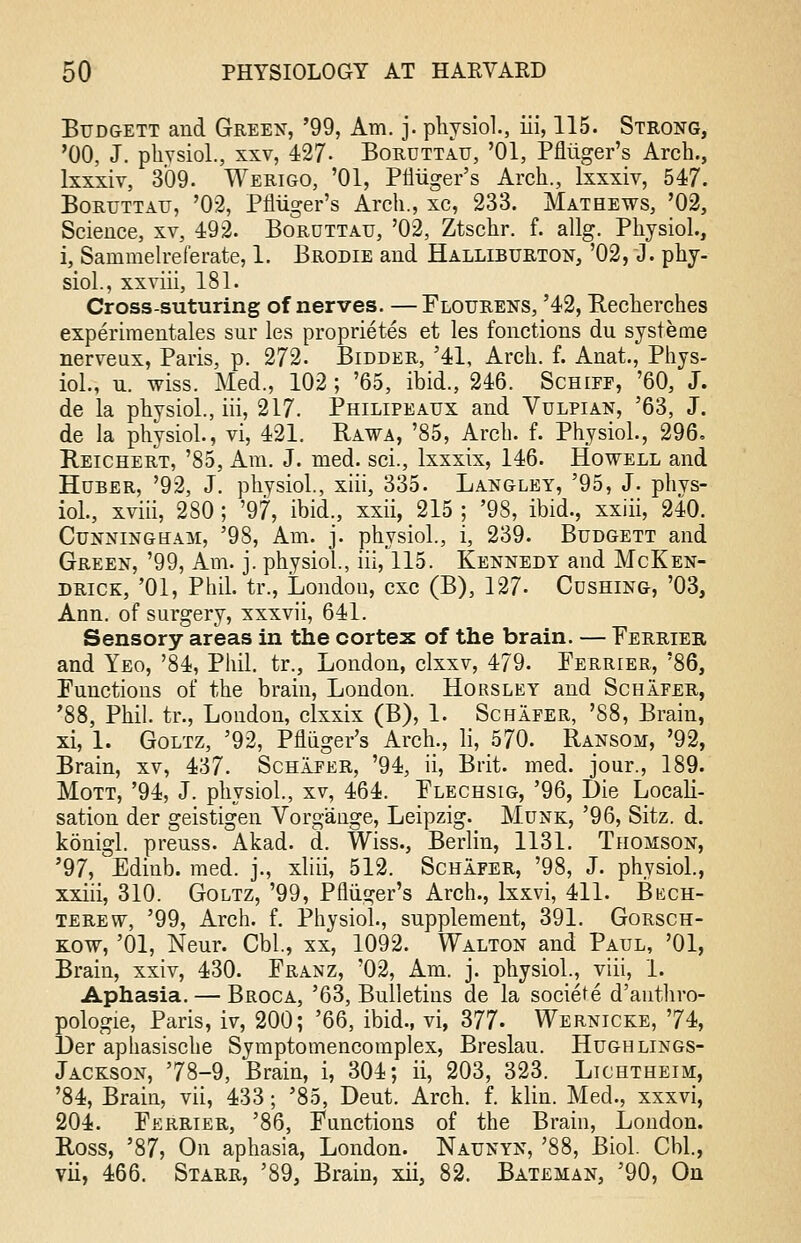 Budgett and Green, '99, Am. j. physiol., iii, 115. Strong, '00, J. phvsiol., xxv, 427- Boruttau, '01, Pfliiger's Arch., lxxxiv, 309. Werigo, '01, Pfliiger's Arch., lxxxiv, 547. Boruttau, '02, Pfliiger's Arch., xc, 233. Mathews, '02, Science, xv, 492. Boruttau, '02, Ztschr. f. allg. Physiol., i, Sammelreferate, 1. Brodie and Halliburton, '02, J. phy- siol., xxviii, 181. Cross-suturing of nerves. —Flourens, '42, Recherches experiraentales snr les proprietes et les fonctions du systeme nerveux, Paris, p. 272. Bidder, '41, Arch. f. Anat., Phys- iol., u. wiss. Med., 102 ; '65, ibid., 246. Schiff, '60, J. de la phvsiol., iii, 217. Philipeaux and Vulpian, '63, J. de la phvsiol., vi, 421. Rawa, '85, Arch. f. Physiol., 296. Reichert, '85, Am. J. med. sci., lxxxix, 146. Howell and Huber, '92, J. physiol., xiii, 335. Langley, '95, J. phvs- iol., xviii, 280; '97, ibid., xxii, 215 ; '98, ibid., xxiii, 240. Cunningham, '98, Am. j. phvsiol., i, 239. Budgett and Green, '99, Am. j. physiol., iii, 115. Kennedy and McKen- drick, '01, Phil, tr., London, cxc (B), 127- Cdshing, '03, Ann. of surgery, xxxvii, 641. Sensory areas in the cortex of the brain. — Ferrier, and Yeo, '84, Phil, tr., London, clxxv, 479. Ferrier, '86, Functions of the brain, London. Horsley and Schafer, '88, Phil, tr., London, clxxix (B), 1. Schafer, '88, Brain, xi, 1. Goltz, '92, Pfliiger's Arch., li, 570. Ransom, '92, Brain, xv, 437. Schafer, '94, ii, Brit. med. jour., 189. Mott, '94, J. physiol, xv, 464. Flechsig, '96, Die Locali- sation der geistigen Vorgange, Leipzig. Munk, '96, Sitz. d. konigl. preuss. Akad. d. Wiss., Berlin, 1131. Thomson, '97, Edinb. med. j., xliii, 512. Schafer, '98, J. physiol., xxiii, 310. Goltz, '99, Pfliiger's Arch., lxxvi, 411. Bech- terew, '99, Arch. f. Physiol., supplement, 391. Gorsch- kow, '01, Neur. Cbl., xx, 1092. Walton and Paul, '01, Brain, xxiv, 430. Franz, '02, Am. j. physiol., viii, 1. Aphasia. — Broca, '63, Bulletins de la societe d'authro- pologie, Paris, iv, 200; '66, ibid., vi, 377- Wernicke, '74, Der aphasische Symptomencomplex, Breslau. Hugh lings- Jackson, '78-9, Brain, i, 304; ii, 203, 323. Lichtheim, '84, Brain, vii, 433; '85, Deut. Arch. f. klin. Med., xxxvi, 204. Ferrier, '86, Functions of the Brain, London. Ross, '87? On aphasia, London. Naunyn, '88, Biol. Cbl., vii, 466. Starr, '89, Brain, xii, 82. Bateman, '90, On