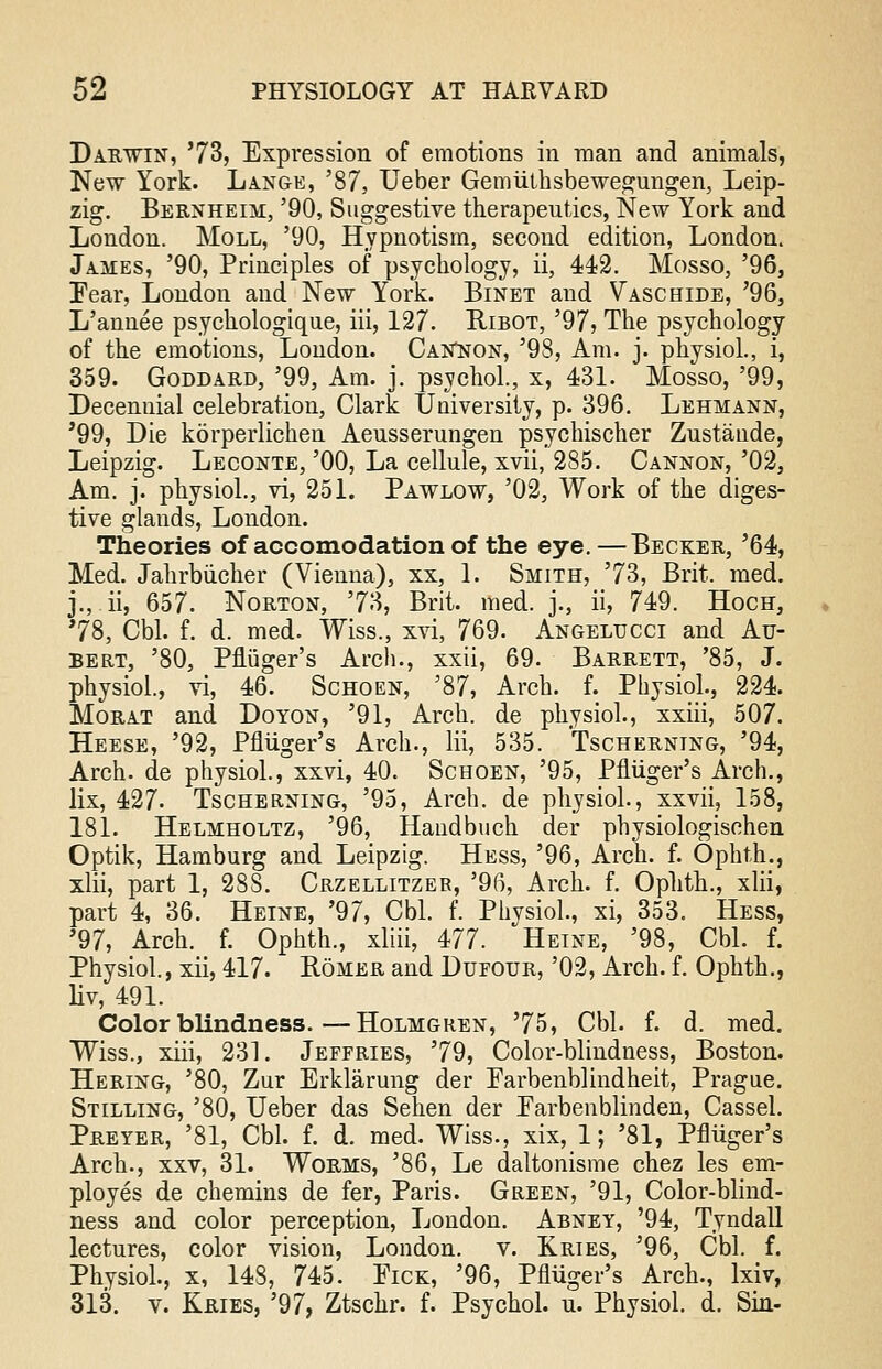 Darwin, '73, Expression of emotions in man and animals, New York. Lange, '87, Ueber Gemiithsbewegungen, Leip- zig. Bernheim, '90, Suggestive therapeutics, New York and London. Moll, '90, Hypnotism, second edition, London. James, '90, Principles of psychology, ii, 442. Mosso, '96, Fear, London and New York. Binet and Vaschide, '96, L'annee psychologique, iii, 127. Ribot, '97, The psychology of the emotions, London. Cannon, '98, Am. j. physiol., i, 359. Goddard, '99, Am. j. psychol., x, 431. Mosso, '99, Decennial celebration, Clark University, p. 396. Lehmann, '99, Die korperlichen Aeusserungen psychischer Zustaude, Leipzig. Leconte, '00, La cellule, xvii, 285. Cannon, '02, Am. j. physiol., vi, 251. Pawlow, '02, Work of the diges- tive glands, London. Theories of accomodation of the eye.—Becker, '64, Med. Jahrbucher (Vienna), xx, 1. Smith, '73, Brit. med. j., ii, 657. Norton, 73, Brit. med. j., ii, 749. Hoch, '78, Cbl. f. d. med. Wiss., xvi, 769. Angelucci and Au- bert, '80, Pfliiger's Arch., xxii, 69. Barrett, '85, J. physiol, vi, 46. Schoen, '87, Arch. f. Physiol., 224. Morat and Doyon, '91, Arch, de physiol., xxiii, 507. Heese, '92, Pfliiger's Arch., Hi, 535. Tscherning, '94, Arch, de physiol., xxvi, 40. Schoen, '95, Pfliiger's Arch., lix, 427. Tscherning, '95, Arch, de physiol., xxvii, 158, 181. Helmholtz, '96, Handbuch der physiologischen Optik, Hamburg and Leipzig. Hess, '96, Arch. f. Ophth., xlii, part 1, 28S. Crzellitzer, '96, Arch. f. Ophth., xlii, part 4, 36. Heine, '97, Cbl. f. Physiol., xi, 353. Hess, '97, Arch. f. Ophth., xliii, 477. Heine, '98, Cbl. f. Physiol., xii, 417. Romer and Dufour, '02, Arch. f. Ophth., liv, 491. Colorblindness.—Holmgren, '75, Cbl. f. d. med. Wiss., xiii, 231. Jeffries, '79, Color-blindness, Boston. Hering, '80, Zur Erklarung der Parbenblindheit, Prague. Stilling, '80, Ueber das Sehen der Parbenblinden, Cassel. Preyer, '81, Cbl. f. d. med. Wiss., xix, 1; '81, Pfliiger's Arch., xxv, 31. Worms, '86, Le daltonisme chez les em- ployes de chemins de fer, Paris. Green, '91, Color-blind- ness and color perception, London. Abney, '94, Tyndall lectures, color vision, London, v. Kries, '96, Cbl. f. Physiol., x, 148, 745. Fick, '96, Pfliiger's Arch., lxiv, 313. v. Kries, '97, Ztschr. f. Psychol, u. Physiol, d. Sin-