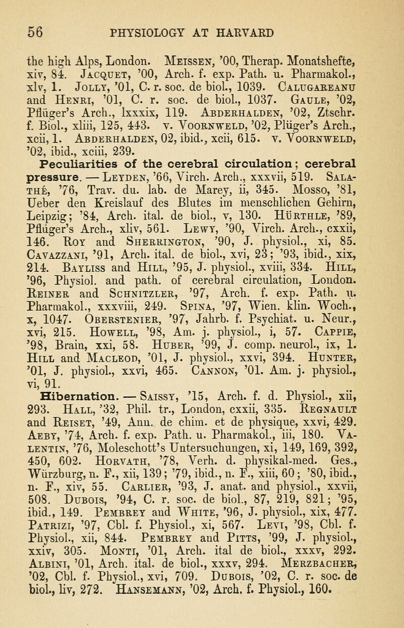 the high Alps, London. Meissen, '00, Therap. Monatshefte, xiv, 84. Jacquet, '00, Arch. f. exp. Path. u. Pharinakol., xiv, 1. Jolly, '01, C. r. soc. de biol., 1039. Calugareanu and Henri, '01, C. r. soc. de biol., 1037- Gaule, '02, Pfliiger's Arch., lxxxix, 119. Arderhalden, '02, Ztschr. f. Biol., xliii, 125, 44-3. v. Voornweld, '02, Pliiger's Arch., xcii, 1. Abderhalden, 02, ibid., xcii, 615. v. Voornweld, '02, ibid., xciii, 239. Peculiarities of the cerebral circulation; cerebral pressure. — Letden, '66, Virch. Arch., xxxvii, 519. Sala- the, 76, Trav. du. lab. de Marey, ii, 345. Mosso, '81, Ueber den Kreislauf des Blntes im menschlichen Gehirn, Leipzig; '84, Arch. ital. de biol., v, 130. Hurthle, '89, Pfliiger's Arch., xliv, 561. Lewy, '90, Virch. Arch., cxxii, 146. Hoy and Sherrington, '90, J. physiol., xi, 85. Cavazzani, '91, Arch. ital. de biol., xvi, 23; '93, ibid., xix, 214. Bayliss and Hill, '95, J. physiol, xviii, 334. Hill, '96, Physiol, and path, of cerebral circulation, London. Reiner and Schnitzler, '97, Arch. f. exp. Path. u. Pharmakol., xxxviii, 249. Spina, '97, Wien. klin. Woch., x, 1047. Oberstenier, '97, Jahrb. f. Psychiat. u. Neur., xvi, 215. Howell, '98, Am. j. physiol., i, 57. Cappie, '98, Brain, xxi, 58. Huber, '99, J. comp. neurol., ix, 1. Hill and Macleod, '01, J. physiol., xxvi, 394. Hunter, '01, J. physiol., xxvi, 465. Cannon, '01. Am. j. physiol., vi, 91. Hibernation. — Saissy, '15, Arch. f. d. Physiol., xii, 293. Hall, '32, Phil, tr., London, cxxii, 335. Regnault and Reiset, '49, Ann. de chini. et de physique, xxvi, 429. Aeby, '74, Arch. f. exp. Path. u. Pharmakol., iii, 180. Va- lentin, '76, Moleschott's Untersuchungeu, xi, 149,169, 392, 450, 602. Horvath, '78, Verh. d. physikal-med. Ges., Wiirzburg, n. F., xii, 139; 79, ibid., n. E., xiii, 60;_ '80, ibid., n. P., xiv, 55. Carlier, '93, J. anat. and physiol., xxvii, 508. Dubois, '94, C. r. soc. de biol, 87, 219, 821; '95, ibid., 149. Pembrey and White, '96, J. phvsiol., xix, 477. Patrizi, '97, Cbl. f. Physiol., xi, 567- Levi, '98, Cbl. f. Physiol., xii, 844. Pembrey and Pitts, '99, J. physiol., xxiv, 305. Monti, '01, Arch, ital de biol., xxxv, 292. Albini, '01, Arch. ital. de biol., xxxv, 294. Merzbacher, '02, Cbl. f. Physiol., xvi, 709. Dubois, '02, C. r. soc. de biol., liv, 272. Hansemann, '02, Arch. f. Physiol., 160.