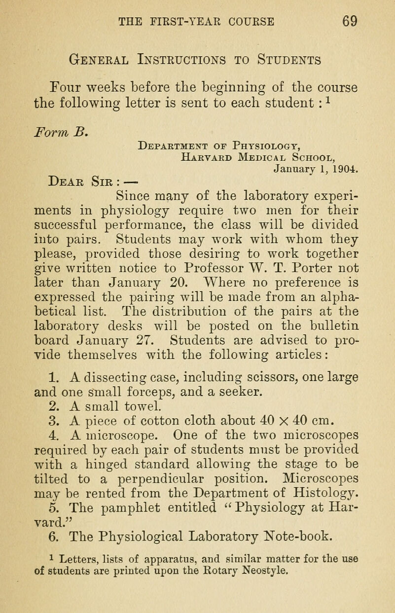 General Instructions to Students Four weeks before the beginning of the course the following letter is sent to each student:1 Form B. Department of Physiology, Harvard Medical School, January 1, 1904. Dear Sir : — Since many of the laboratory experi- ments in physiology require two men for their successful performance, the class will be divided into pairs. Students may work with whom they please, provided those desiring to work together give written notice to Professor W. T. Porter not later than January 20. Where no preference is expressed the pairing will be made from an alpha- betical list. The distribution of the pairs at the laboratory desks will be posted on the bulletin board January 27. Students are advised to pro- vide themselves with the following articles: 1. A dissecting case, including scissors, one large and one Small forceps, and a seeker. 2. A small towel. 3. A piece of cotton cloth about 40 X 40 cm. 4. A microscope. One of the two microscopes required by each pair of students must be provided with a hinged standard allowing the stage to be tilted to a perpendicular position. Microscopes may be rented from the Department of Histology. 5. The pamphlet entitled  Physiology at Har- vard. 6. The Physiological Laboratory Note-book. 1 Letters, lists of apparatus, and similar matter for the use of students are printed upon the Rotary Neostyle.