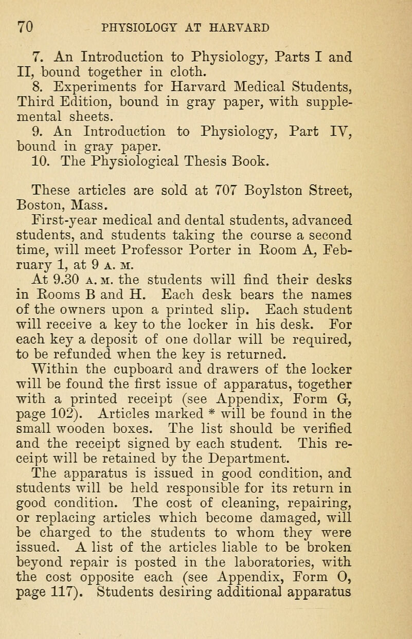 7. An Introduction to Physiology, Parts I and II, bound together in cloth. 8. Experiments for Harvard Medical Students, Third Edition, bound in gray paper, with supple- mental sheets. 9. An Introduction to Physiology, Part IV, bound in gray paper. 10. The Physiological Thesis Book. These articles are sold at 707 Boylston Street, Boston, Mass. First-year medical and dental students, advanced students, and students taking the course a second time, will meet Professor Porter in Room A, Feb- ruary 1, at 9 a. m. At 9.30 a. m. the students will find their desks in Rooms B and H. Each desk bears the names of the owners upon a printed slip. Each student will receive a key to the locker in his desk. For each key a deposit of one dollar will be required, to be refunded when the key is returned. Within the cupboard and drawers of the locker will be found the first issue of apparatus, together with a printed receipt (see Appendix, Form G, page 102). Articles marked * will be found in the small wooden boxes. The list should be verified and the receipt signed by each student. This re- ceipt will be retained by the Department. The apparatus is issued in good condition, and students will be held responsible for its return in good condition. The cost of cleaning, repairing, or replacing articles which become damaged, will be charged to the students to whom they were issued. A list of the articles liable to be broken beyond repair is posted in the laboratories, with the cost opposite each (see Appendix, Form O, page 117). Students desiring additional apparatus