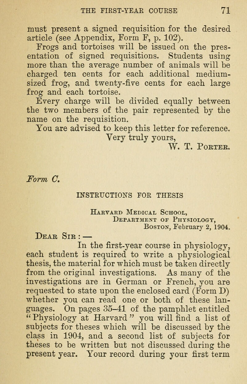 must present a signed requisition for the desired article (see Appendix, Form F, p. 102). Frogs and tortoises will be issued on the pres- entation of signed requisitions. Students using more than the average number of animals will be charged ten cents for each additional medium- sized frog, and twenty-five cents for each large frog and each tortoise. Every charge will be divided equally between the two members of the pair represented by the name on the requisition. You are advised to keep this letter for reference. Very truly yours, W. T. Porter. Form C. INSTRUCTIONS FOR THESIS Harvard Medical School, Department of Physiology, Boston, February 2, 1904. Dear Sir : — In the first-year course in physiology, each student is required to write a physiological thesis, the material for which must be taken directly from the original investigations. As many of the investigations are in German or French, you are requested to state upon the enclosed card (Form D) whether you can read one or both of these lan- guages. On pages 35-41 of the pamphlet entitled  Physiology at Harvard  you will find a list of subjects for theses which will be discussed by the class in 1904, and a second list of subjects for theses to be written but not discussed during the present year. Your record during your first term