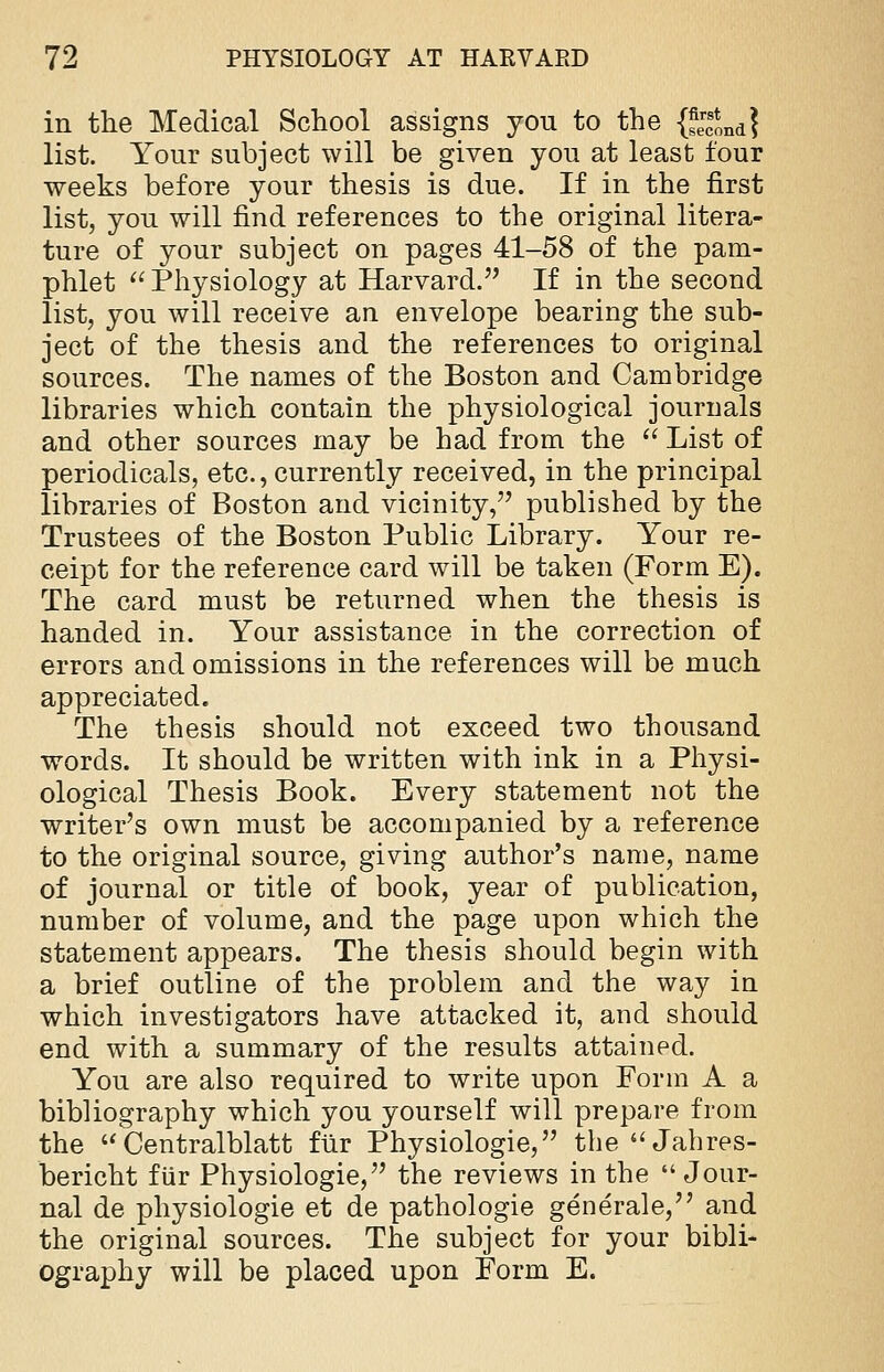 in the Medical School assigns you to the {J^nd} list. Your subject will be given you at least four weeks before your thesis is due. If in the first list, you will find references to the original litera- ture of your subject on pages 41-58 of the pam- phlet  Physiology at Harvard. If in the second list, you will receive an envelope bearing the sub- ject of the thesis and the references to original sources. The names of the Boston and Cambridge libraries which contain the physiological journals and other sources may be had from the  List of periodicals, etc., currently received, in the principal libraries of Boston and vicinity, published by the Trustees of the Boston Public Library. Your re- ceipt for the reference card will be taken (Form E). The card must be returned when the thesis is handed in. Your assistance in the correction of errors and omissions in the references will be much appreciated. The thesis should not exceed two thousand words. It should be written with ink in a Physi- ological Thesis Book. Every statement not the writer's own must be accompanied by a reference to the original source, giving author's name, name of journal or title of book, year of publication, number of volume, and the page upon which the statement appears. The thesis should begin with a brief outline of the problem and the way in which investigators have attacked it, and should end with a summary of the results attained. You are also required to write upon Form A a bibliography which you yourself will prepare from the  Centralblatt fur Physiologie, the  Jahres- bericht fiir Physiologie, the reviews in the  Jour- nal de physiologie et de pathologie generale, and the original sources. The subject for your bibli- ography will be placed upon Form E.