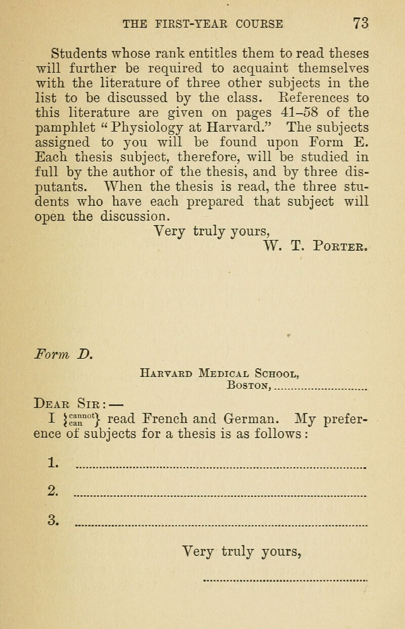 Students whose rank entitles them to read theses will further be required to acquaint themselves with the literature of three other subjects in the list to be discussed by the class. Eeferences to this literature are given on pages 41-58 of the pamphlet Physiology at Harvard. The subjects assigned to you will be found upon Form E. Each thesis subject, therefore, will be studied in full by the author of the thesis, and by three dis- putants. When the thesis is read, the three stu- dents who have each prepared that subject will open the discussion. Very truly yours, W. T. Pouter. Form D. Harvard Medical School, Boston, Dear Sir: — I Jcannot} rea(i Erench and German. My prefer- ence of subjects for a thesis is as follows: 1 2 3. „ Very truly yours,
