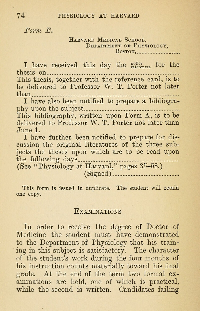 Form E. Harvard Medical School, Department of Physiology, Boston, I have received this day the Princes f°r tne thesis on This thesis, together with the reference card, is to be delivered to Professor W. T. Porter not ]ater than I have also been notified to prepare a bibliogra- phy upon the subject This bibliography, written upon Form A, is to be delivered to Professor W. T. Porter not later than June 1. I have further been notified to prepare for dis- cussion the original literatures of the three sub- jects the theses upon which are to be read upon the following days (See  Physiology at Harvard, pages 35-58.) (Signed) This form is issued in duplicate. The student will retain one copy. Examinations In order to receive the degree of Doctor of Medicine the student must have demonstrated to the Department of Physiology that his train- ing in this subject is satisfactory. The character of the student's work during the four months of his instruction counts materially toward his final grade. At the end of the term two formal ex- aminations are held, one of which is practical, while the second is written. Candidates failing