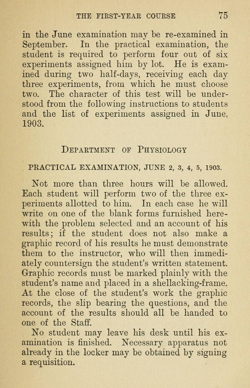 in the June examination may be re-examined in September. In the practical examination, the student is required to perform four out of six experiments assigned him by lot. He is exam- ined during two half-days, receiving each day three experiments, from which he must choose two. The character of this test will be under- stood from the following instructions to students and the list of experiments assigned in June, 1903. Department of Physiology PRACTICAL EXAMINATION, JUNE 2, 3, 4, 5, 1903. Not more than three hours will be allowed. Each student will perform two of the three ex- periments allotted to him. In each case he will write on one of the blank forms furnished here- with the problem selected and an account of his results; if the student does not also make a graphic record of his results he must demonstrate them to the instructor, who will then immedi- ately countersign the student's written statement. Graphic records must be marked plainly with the student's name and placed in a shellacking-frame. At the close of the student's work the graphic records, the slip bearing the questions, and the account of the results should all be handed to one of the Staff. No student may leave his desk until his ex- amination is finished. Necessary apparatus not already in the locker may be obtained by signing a requisition.