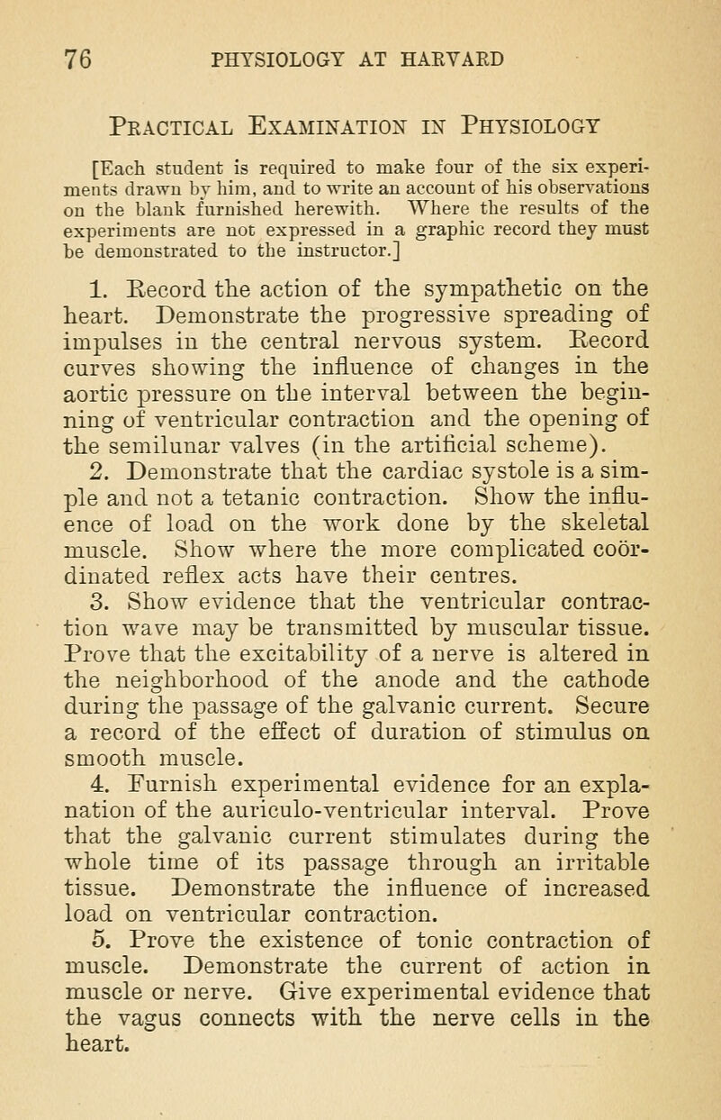 Practical Examination in Physiology [Each student is required to make four of the six experi- ments drawn by him, and to write an account of his observations on the blank furnished herewith. Where the results of the experiments are not expressed in a graphic record they must be demonstrated to the instructor.] 1. Record the action of the sympathetic on the heart. Demonstrate the progressive spreading of impulses in the central nervous system. Record curves showing the influence of changes in the aortic pressure on the interval between the begin- ning of ventricular contraction and the opening of the semilunar valves (in the artificial scheme). 2. Demonstrate that the cardiac systole is a sim- ple and not a tetanic contraction. Show the influ- ence of load on the work done by the skeletal muscle. Show where the more complicated coor- dinated reflex acts have their centres. 3. Show evidence that the ventricular contrac- tion wave may be transmitted by muscular tissue. Prove that the excitability of a nerve is altered in the neighborhood of the anode and the cathode during the passage of the galvanic current. Secure a record of the effect of duration of stimulus on smooth muscle. 4. Furnish experimental evidence for an expla- nation of the auriculo-ventricular interval. Prove that the galvanic current stimulates during the whole time of its passage through an irritable tissue. Demonstrate the influence of increased load on ventricular contraction. 5. Prove the existence of tonic contraction of muscle. Demonstrate the current of action in muscle or nerve. Give experimental evidence that the vagus connects with the nerve cells in the heart.