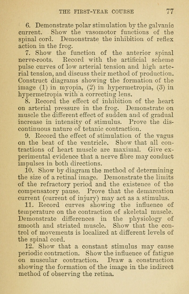 6. Demonstrate polar stimulation by the galvanic current. Show the vasomotor functions of the spinal cord. Demonstrate the inhibition of reflex action in the frog. 7. Show the function of the anterior spinal nerve-roots. Record with the artificial scheme pulse curves of low arterial tension and high arte- rial tension, and discuss their method of production. Construct diagrams showing the formation of the image (1) in myopia, (2) in hypermetropia, (3) in hypermetropia with'a correcting lens. 8. Record the effect of inhibition of the heart on arterial pressure in the frog. Demonstrate on muscle the different effect of sudden and of gradual increase in intensity of stimulus. Prove the dis- continuous nature of tetanic contraction. 9. Record the effect of stimulation of the vagus on the beat of the ventricle. Show that all con- tractions of heart muscle are maximal. Give ex- perimental evidence that a nerve fibre may conduct impulses in both directions. 10. Show by diagram the method of determining the size of a retinal image. Demonstrate the limits of the refractory period and the existence of the compensatory pause. Prove that the demarcation current (current of injury) may act as a stimulus. 11. Record curves showing the influence of temperature on the contraction of skeletal muscle. Demonstrate differences in the physiology of smooth and striated muscle. Show that the con- trol of movements is localized at different levels of the spinal cord. 12. Show that a constant stimulus may cause periodic contraction. Show the influence of fatigue on muscular contraction. Draw a construction showing the formation of the image in the indirect method of observing the retina.