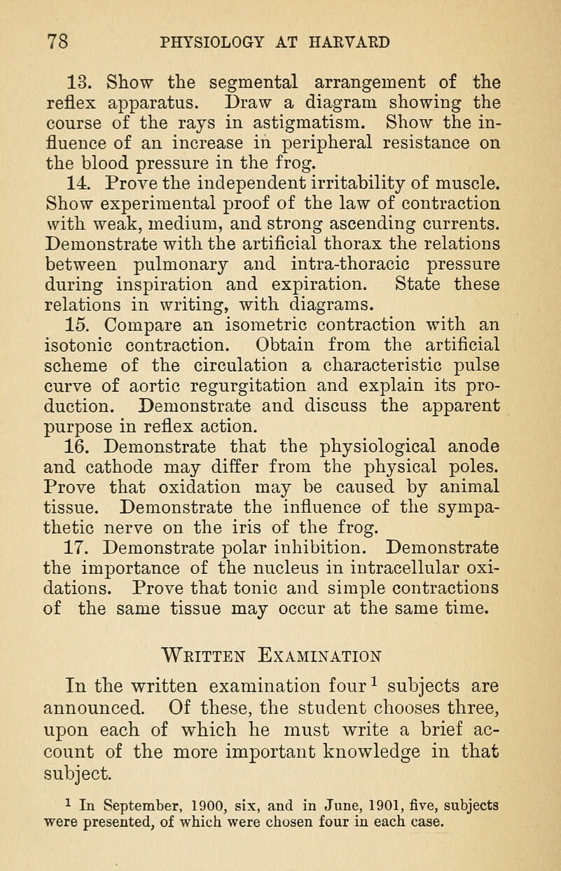 13. Show the segmental arrangement of the reflex apparatus. Draw a diagram showing the course of the rays in astigmatism. Show the in- fluence of an increase in peripheral resistance on the blood pressure in the frog. 14. Prove the independent irritability of muscle. Show experimental proof of the law of contraction with weak, medium, and strong ascending currents. Demonstrate with the artificial thorax the relations between pulmonary and intra-thoracic pressure during inspiration and expiration. State these relations in writing, with diagrams. 15. Compare an isometric contraction with an isotonic contraction. Obtain from the artificial scheme of the circulation a characteristic pulse curve of aortic regurgitation and explain its pro- duction. Demonstrate and discuss the apparent purpose in reflex action. 16. Demonstrate that the physiological anode and cathode may differ from the physical poles. Prove that oxidation may be caused by animal tissue. Demonstrate the influence of the sympa- thetic nerve on the iris of the frog. 17. Demonstrate polar inhibition. Demonstrate the importance of the nucleus in intracellular oxi- dations. Prove that tonic and simple contractions of the same tissue may occur at the same time. Written Examination In the written examination four1 subjects are announced. Of these, the student chooses three, upon each of which he must write a brief ac- count of the more important knowledge in that subject. 1 In September, 1900, six, and in June, 1901, five, subjects were presented, of which were chosen four in each case.