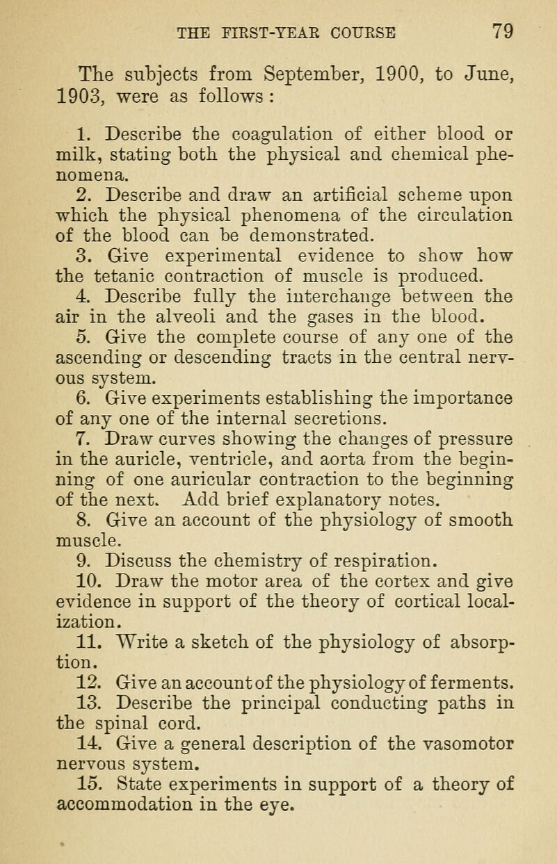 The subjects from September, 1900, to June, 1903, were as follows : 1. Describe the coagulation of either blood or milk, statiug both the physical and chemical phe- nomena. 2. Describe and draw an artificial scheme upon which the physical phenomena of the circulation of the blood can be demonstrated. 3. Give experimental evidence to show how the tetanic contraction of muscle is produced. 4. Describe fully the interchange between the air in the alveoli and the gases in the blood. 5. Give the complete course of any one of the ascending or descending tracts in the central nerv- ous system. 6. Give experiments establishing the importance of any one of the internal secretions. 7. Draw curves showing the changes of pressure in the auricle, ventricle, and aorta from the begin- ning of one auricular contraction to the beginning of the next. Add brief explanatory notes. 8. Give an account of the physiology of smooth muscle. 9. Discuss the chemistry of respiration. 10. Draw the motor area of the cortex and give evidence in support of the theory of cortical local- ization. 11. Write a sketch of the physiology of absorp- tion. 12. Give an account of the physiology of ferments. 13. Describe the principal conducting paths in the spinal cord. 14. Give a general description of the vasomotor nervous system. 15. State experiments in support of a theory of accommodation in the eye.