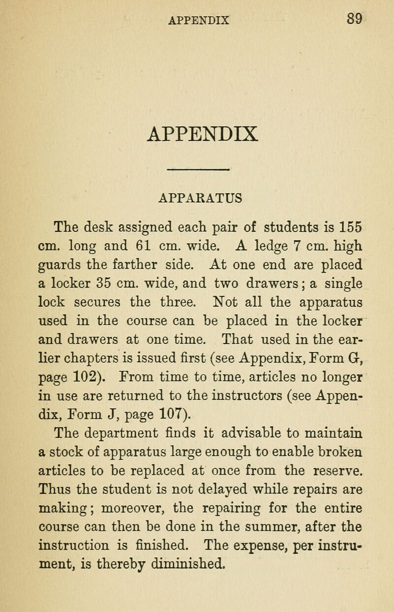 APPENDIX APPARATUS The desk assigned each pair of students is 155 cm. long and 61 cm. wide. A ledge 7 cm. high guards the farther side. At one end are placed a locker 35 cm. wide, and two drawers; a single lock secures the three. Not all the apparatus used in the course can be placed in the locker and drawers at one time. That used in the ear- lier chapters is issued first (see Appendix, Form G, page 102). From time to time, articles no longer in use are returned to the instructors (see Appen- dix, Form J, page 107). The department finds it advisable to maintain a stock of apparatus large enough to enable broken articles to be replaced at once from the reserve. Thus the student is not delayed while repairs are making; moreover, the repairing for the entire course can then be done in the summer, after the instruction is finished. The expense, per instru- ment, is thereby diminished.