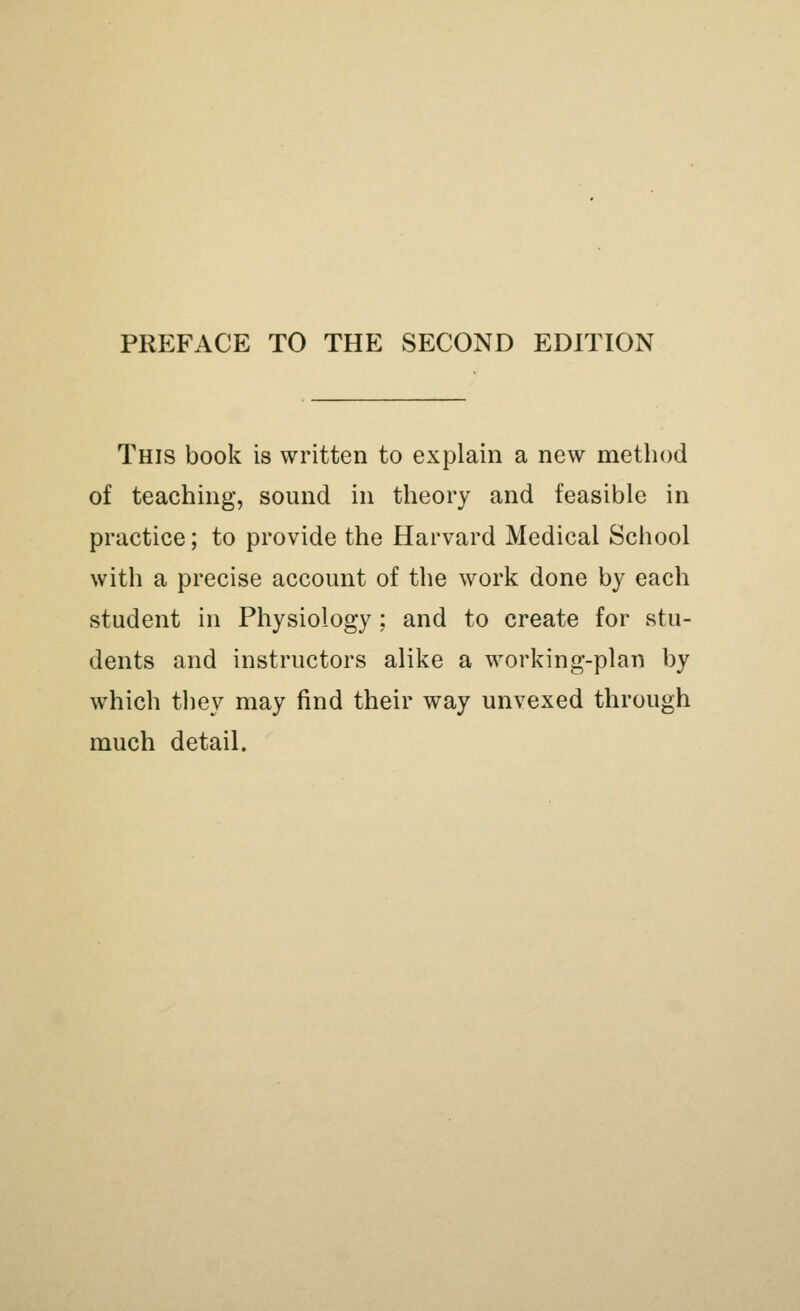 PREFACE TO THE SECOND EDITION This book is written to explain a new method of teaching, sound in theory and feasible in practice; to provide the Harvard Medical School with a precise account of the work done by each student in Physiology; and to create for stu- dents and instructors alike a working-plan by which they may find their way unvexed through much detail.