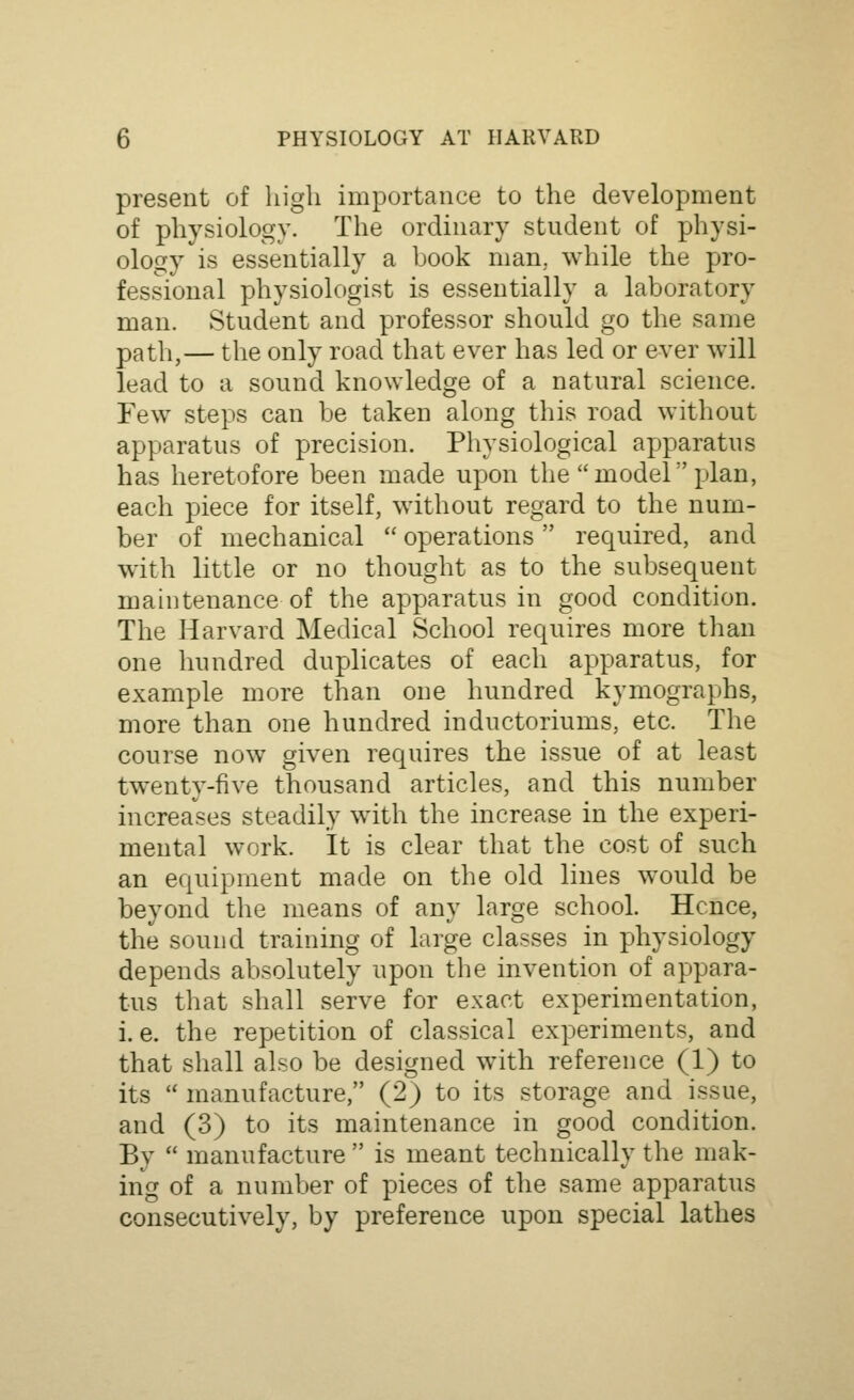 present of high importance to the development of physiology. The ordinary student of physi- ology is essentially a book man, while the pro- fessional physiologist is essentially a laboratory man. Student and professor should go the same path,— the only road that ever has led or ever will lead to a sound knowledge of a natural science. Few steps can be taken along this road without apparatus of precision. Physiological apparatus has heretofore been made upon the model plan, each piece for itself, without regard to the num- ber of mechanical  operations required, and with little or no thought as to the subsequent maintenance of the apparatus in good condition. The Harvard Medical School requires more than one hundred duplicates of each apparatus, for example more than one hundred kymographs, more than one hundred inductoriums, etc. The course now given requires the issue of at least twenty-five thousand articles, and this number increases steadily with the increase in the experi- mental work. It is clear that the cost of such an equipment made on the old lines would be beyond the means of any large school. Hence, the sound training of large classes in physiology depends absolutely upon the invention of appara- tus that shall serve for exact experimentation, i.e. the repetition of classical experiments, and that shall also be designed with reference (1) to its  manufacture, (2) to its storage and issue, and (3) to its maintenance in good condition. By  manufacture  is meant technically the mak- ing of a number of pieces of the same apparatus consecutively, by preference upon special lathes