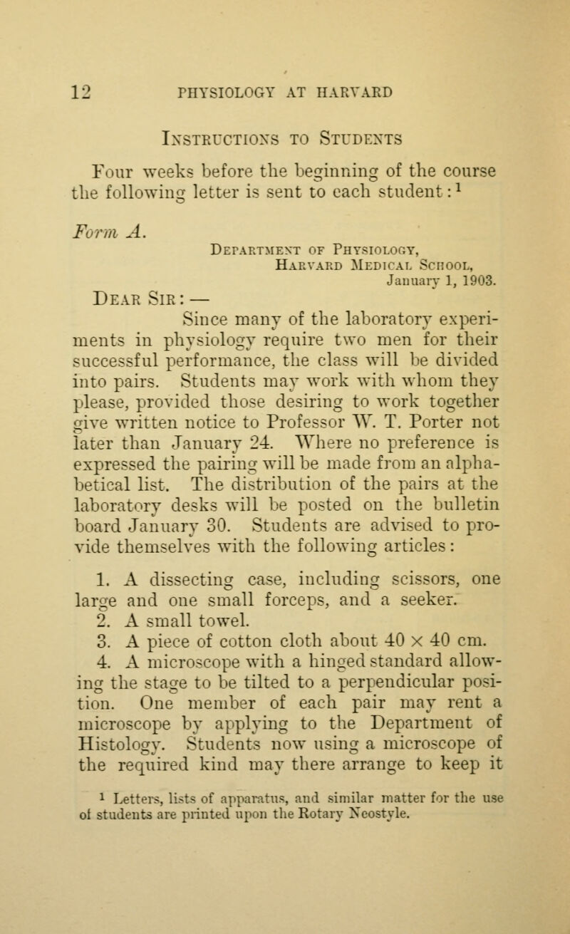 Instructions to Students Four weeks before the beginning of the course the following letter is sent to each student: ^ Form A. Department of Physiolooy, Harvard Medical School, January 1, 1903. Dear Sir : — Since many of the laboratory experi- ments in physiology require two men for their successful performance, the class will be divided into pairs. Students may work with whom they please, provided those desiring to work together give written notice to Professor \V. T. Porter not later than January 24. Where no preference is expressed the pairing will be made from an alpha- betical list. The distribution of the pairs at the laboratory desks will be posted on the bulletin board January 30. Students are advised to pro- vide themselves with the following articles: 1. A dissectincr case, includinfj scissors, one large and one small forceps, and a seeker. 2. A small towel. 3. A piece of cotton cloth about 40 x 40 cm. 4. A microscope with a hinged standard allow- ing the stage to be tilted to a perpendicular posi- tion. One member of each pair may rent a microscope by applying to the Department of Histology. Students now using a microscope of the required kind may there arrange to keep it 1 Letters, lists of apparatus, and similar matter for the use oi students are piinted upon the Rotary Neostyle.