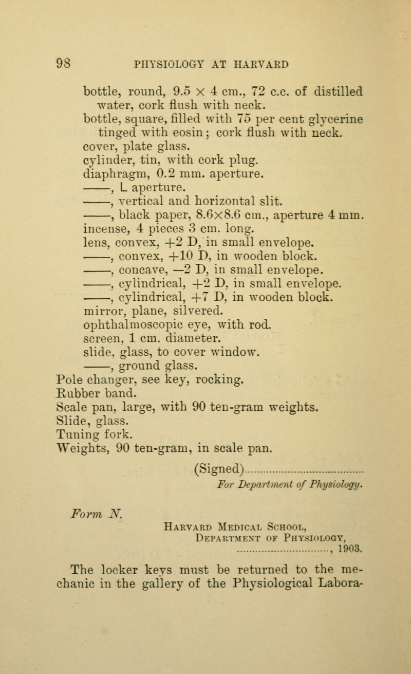 bottle, round, 9.5 x 4 cm., 72 c.c. of distilled water, cork flush with neck. bottle, square, filled with 75 per cent glycerine tinged with eosin; cork flush with neck. cover, plate glass. cylinder, tin, with cork plug. diaphragm, 0.2 mm. aperture. , L aperture. , vertical and horizontal slit. , black paper, 8.6x8.6 cni., aperture 4 mm. incense, 4 pieces 3 cm. long. lens, convex, +2 D, in small envelope. , convex, +10 D, in wooden block. , concave, —2 D, in small envelope. , cylindrical, +2 D, in small envelope. , cylindrical, +7 D, in wooden block. mirror, plane, silvered. ophthalmoscopic eye, with rod. screen. 1 cm. diameter. slide, glass, to cover window. , ground glass. Pole changer, see key, rocking. Rubber band. Scale pan, large, with 90 ten-gram weights. Slide, glass. Tuning fork. Weights, 90 ten-gram, in scale pan. (Signed) For Department of Physiology. Form N. Harvard Medical School, Department of Physiology, , 1903. The locker keys must be returned to the me- chanic in the gallery of the Physiological Labora-
