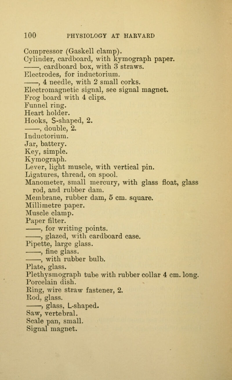 Compressor (Gaskell clamp). Cylinder, cardboard, with kymograph paper. , cardboard box, with 3 straws. Electrodes, for inductorium. , 4 needle, with 2 small corks. Electromagnetic signal, see signal magnet. Frog board with 4 clips. Funnel ring. Heart holder. Hooks, S-shaped, 2. , double, 2. Inductorium. Jar, battery. Key, simple. Kymograph. Lever, light muscle, with vertical pin. Ligatures, thread, on spool. Manometer, small mercury, with glass float, glass rod, and rubber dam. Membrane, rubber dam, 5 cm. square. Millimetre paper. IMuscle clamp. Paper filter. , for writing points. , glazed, with cardboard case. Pipette, large glass. , fine glass. , with rubber bulb. Plate, glass. Plethysmograph tube with rubber collar 4 cm. long. Porcelain dish. Ring, wire straw fastener, 2. Rod, glass. , glass, L-shaped. Saw, vertebral. Scale pan, small. Sifjnal ma^jnet.