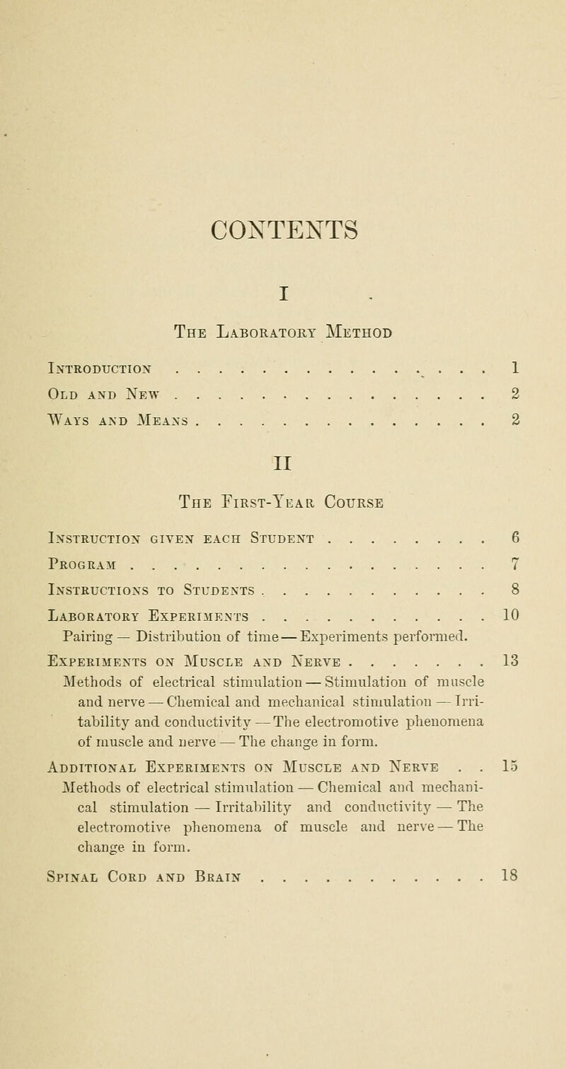 CONTENTS I The Laboratohy Method Introduction . . 1 Old and New 2 Ways and Means 2 II The First-Year Course Instruction given each Student 6 Program 7 Instructions to Students 8 Laboratory Experiments 10 Pairing— Distributiou of time—Experiments performed. Experiments on Muscle and Nerve 13 Methods of electrical stimulation — Stimulation of muscle and nerve — Chemical and mechanical stimulation — Irri- tability and conductivity— The electromotive phenomena of muscle and nerve — The change in form. Additional Experiments on Muscle and Nerve . . 15 Methods of electrical stimulation — Chemical and mechani- cal stimulation — Irritability and conductivity — The electromotive phenomena of muscle and nerve — The change in form. Spinal Cord and Brain 18