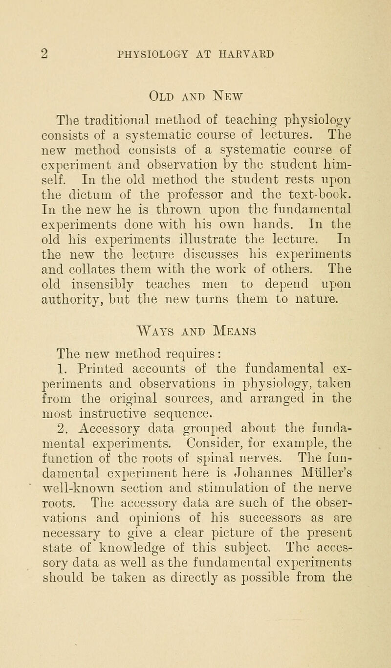 Old and New The traditional method of teaching physiology consists of a systematic course of lectures. The new method consists of a systematic course of experiment and observation by the student him- self. In the old method the student rests upon the dictum of the professor and the text-book. In the new lie is thrown upon the fundamental experiments done with his own hands. In the old his experiments illustrate the lecture. In the new the lecture discusses his experiments and collates them with the work of others. The old insensibly teaches men to depend upon authority, but the new turns them to nature. Ways and Means The new method requires: 1. Printed accounts of the fundamental ex- periments and observations in physiology, taken from the original sources, and arranged in the most instructive sequence. 2. Accessory data grouped about the funda- mental experiments. Consider, for example, the function of the roots of spinal nerves. The fun- damental experiment here is Johannes Miiller's well-known section and stimulation of the nerve roots. The accessory data are such of the obser- vations and opinions of his successors as are necessary to give a clear picture of the present state of knowledge of this subject. The acces- sory data as well as the fundamental experiments should be taken as directly as possible from the