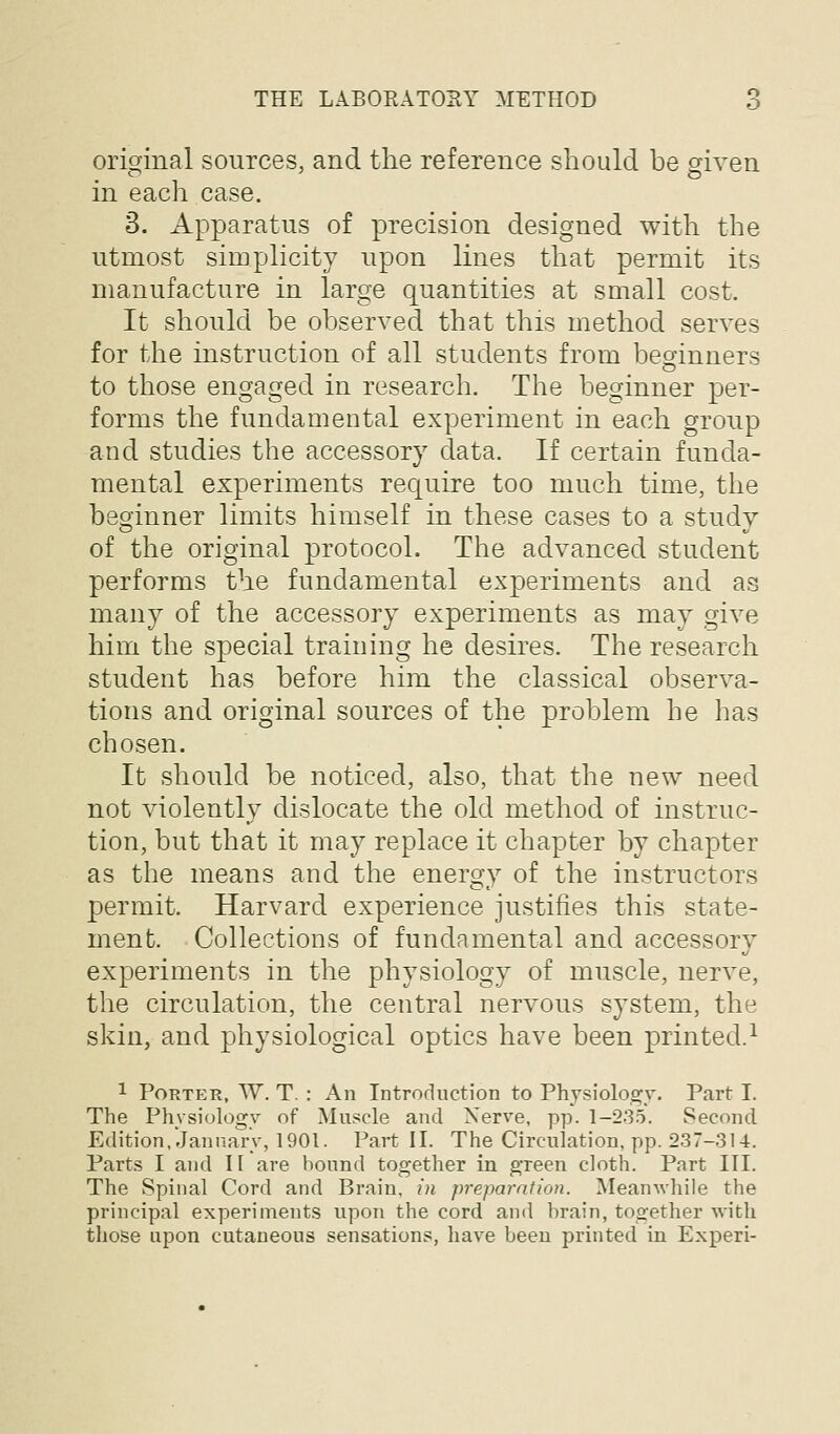 original sources, and the reference should be given in each case. 3. Apparatus of precision designed with the utmost simplicity upon lines that permit its manufacture in large quantities at small cost. It should be observed that this method serves for the instruction of all students from beginners to those engaged in research. The beginner per- forms the fundamental experiment in each group and studies the accessory data. If certain funda- mental experiments require too much time, the beginner limits himself in these cases to a study of the original protocol. The advanced student performs the fundamental experiments and as many of the accessory experiments as may give him the special training he desires. The research student has before him the classical observa- tions and original sources of the problem he has chosen. It should be noticed, also, that the new need not violently dislocate the old method of instruc- tion, but that it may replace it chapter by chapter as the means and the energy of the instructors permit. Harvard experience justifies this state- ment. Collections of fundamental and accessory experiments in the physiology of muscle, nerve, the circulation, the central nervous system, the skin, and physiological optics have been printed.^ 1 Porter, W. T. : An Introduction to Physiolos^y. Part I. The Phvsiologv of Muscle and Nerve, pp. 1-235. Second Edition, January, 1901. Part II. The Circulation, pp. 237-314. Parts I and II are hound together in green cloth. Part III. The Spinal Cord and Brain, in preparation. Meanwhile the principal experiments upon the cord and hrain, together with those upon cutaneous sensations, have been printed in Experi-