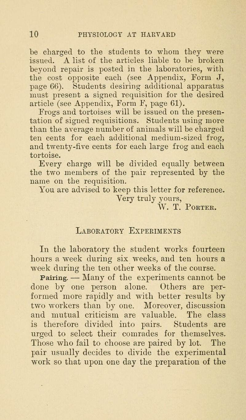 be charged to the students to whom they were issued. A list of the articles liable to be broken beyond repair is posted in the laboratories, with the cost opposite each (see Appendix, Form J, page 66). Students desiring additional apparatus must present a signed requisition for the desired article (see Appendix, Form F, page 61). Frogs and tortoises will be issued on the presen- tation of signed requisitions. Students using more than the average number of animals will be charged ten cents for each additional medium-sized frog, and twenty-five cents for each large frog and each tortoise. Every charge will be divided equally between the two members of the pair represented by the name on the requisition. You are advised to keep this letter for reference. Very truly yours, W. T. Porter. Laboeatory Experiments In the laboratory the student works fourteen hours a week during six weeks, and ten hours a week during the ten other weeks of the course. Pairing. — Many of the experiments cannot be done by one person alone. Others are per- formed more rapidly and with better results by two workers than by one. Moreover, discussion and mutual criticism are valuable. The class is therefore divided into pairs. Students are urged to select their comrades for themselves. Those who fail to choose are paired by lot. The pair usually decides to divide the experimental work so that upon one day the preparation of the