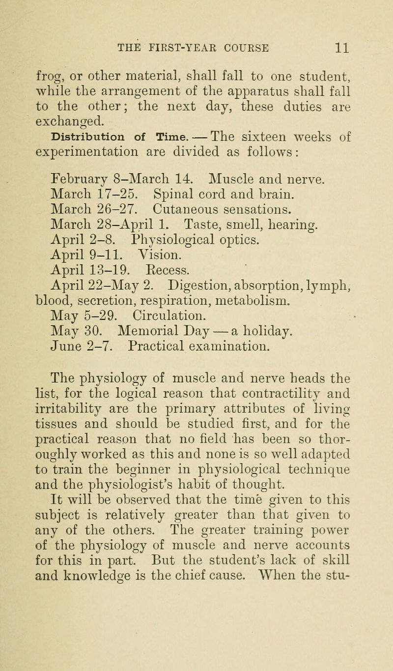 frog, or other material, shall fall to one student, while the arrangement of the apparatus shall fall to the other; the next day, these duties are exchanofed. Distribution of Time. — The sixteen weeks of experimentation are divided as follows: February 8-March 14. Muscle and nerve. March 17-25. Spinal cord and brain. March 26-27. Cutaneous sensations. March 28-April 1. Taste, smell, hearing. April 2-8. Physiological optics. April 9-11. Vision. April 13-19. Eecess. April 22-May 2. Digestion, absorption, lymph, blood, secretion, respiration, metabolism. May 5-29. Circulation. May 30. Memorial Day — a holiday. June 2-7. Practical examination. The physiology of muscle and nerve heads the list, for the logical reason that contractility and irritability are the primary attributes of living- tissues and should be studied first, and for the practical reason that no field has been so thor- oughly worked as this and none is so well adapted to train the beginner in phj^siological technique and the physiologist's habit of thought. It will be observed that the time given to this subject is relatively greater than that given to any of the others. The greater training power of the physiology of muscle and nerve accounts for this in part. But the student's lack of skill and knowledge is the chief cause. When the stu-