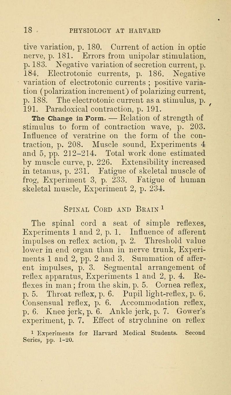 tive variation, p. 180. Current of action in optic nerve, p. 181. Errors from unipolar stimulation, p. 183. Negative variation of secretion current, p. 184. Electrotonic currents, p. 186. Negative variation of electrotonic currents ; positive varia- tion (polarization increment) of polarizing current, p. 188. The electrotonic current as a stimulus, p. 191. Paradoxical contraction, p. 191. The Change in Form. — Eelation of strength of stimulus to form of contraction wave, p. 203. Influence of veratrine on the form of the con- traction, p. 208. Muscle sound, Experiments 4 and 5, pp. 212-214. Total work done estimated by muscle curve, p. 226. Extensibility increased in tetanus, p. 231. Fatigue of skeletal muscle of frog, Experiment 3, p. 233. Eatigue of human skeletal muscle, Experiment 2, p. 234. Spinal Cord and Brain ^ The spinal cord a seat of simple reflexes, Experiments 1 and 2, p. 1. Influence of afferent impulses on reflex action, p. 2. Threshold value lower in end organ than in nerve trunk, Experi- ments 1 and 2, pp. 2 and 3. Summation of affer- ent impulses, p. 3. Segmental arrangement of reflex apparatus. Experiments 1 and 2, p. 4. Ee- flexes in man; from the skin, p. 5. Cornea reflex, p. 5. Throat reflex, p. 6. Pupil light-reflex, p. 6. Consensual reflex, p. 6. Accommodation reflex, p. 6. Knee jerk, p. 6. Ankle jerk, p. 7. Gower's experiment, p. 7. Effect of strychnine on reflex 1 Experiments for Harvard Medical Students. Second Series, pp. 1-20.