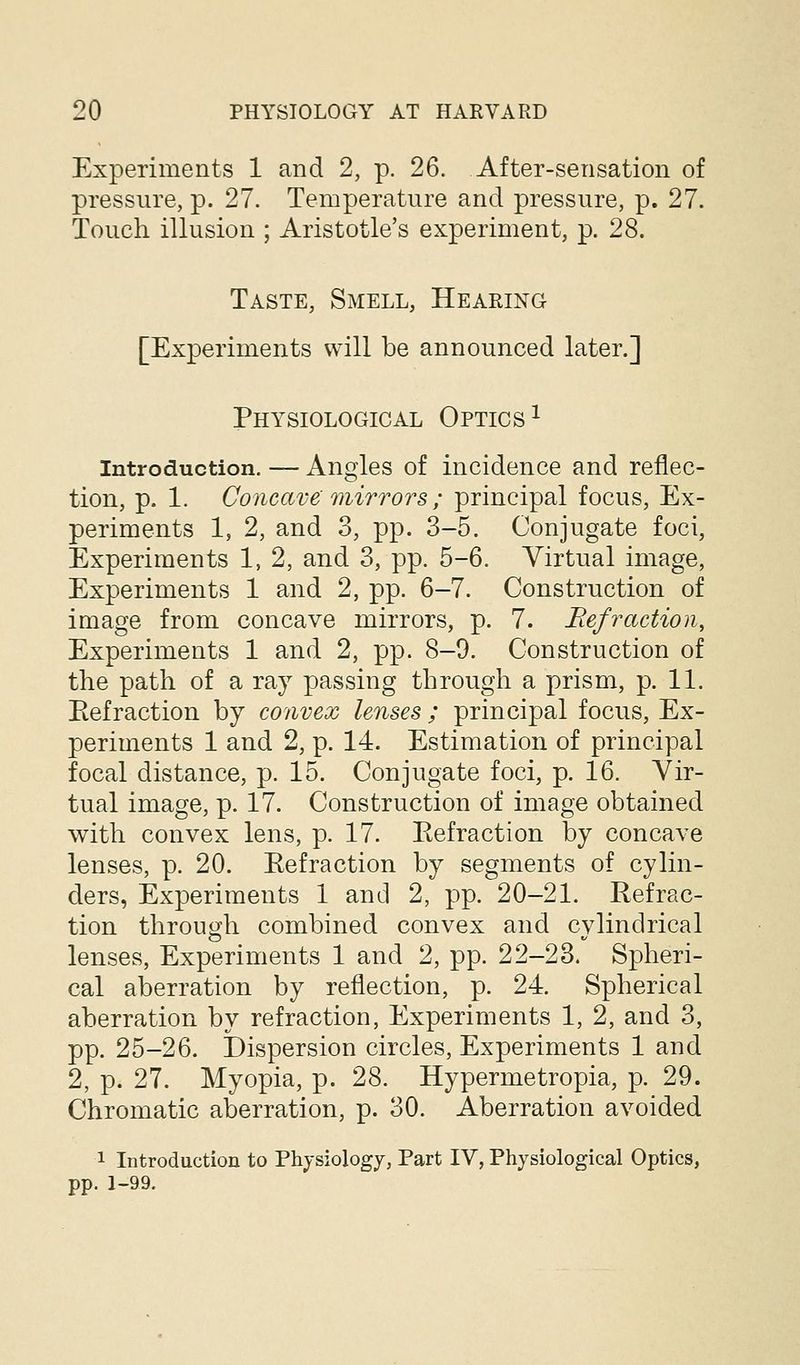 Experiments 1 and 2, p. 26. After-sensation of pressure, p. 27. Temperature and pressure, p. 27. Touch illusion ; Aristotle's experiment, p. 28. Taste, Smell, Hearing [Experiments will be announced later.] Physiological Optics ^ Introduction. — Angles of incidence and reflec- tion, p. 1. Concave mirrors ; principal focus, Ex- periments 1, 2, and 3, pp. 3-5. Conjugate foci, Experiments 1, 2, and 3, pp. 5-6. Virtual image, Experiments 1 and 2, pp. 6-7. Construction of image from concave mirrors, p. 7. Refraction^ Experiments 1 and 2, pp. 8-9. Construction of the path of a ray passing through a prism, p. 11. Refraction by convex lenses ; principal focus. Ex- periments 1 and 2, p. 14. Estimation of principal focal distance, p. 15. Conjugate foci, p. 16. Vir- tual image, p. 17. Construction of image obtained with convex lens, p. 17. Eefraction by concave lenses, p. 20. Refraction by segments of cylin- ders, Experiments 1 and 2, pp. 20-21. Refrac- tion through combined convex and cvlindrical lenses. Experiments 1 and 2, pp. 22-23. Spheri- cal aberration by reflection, p. 24. Spherical aberration by refraction, Experiments 1, 2, and 3, pp. 25-26. Dispersion circles. Experiments 1 and 2, p. 27. Myopia, p. 28. Hypermetropia, p. 29. Chromatic aberration, p. 30. Aberration avoided 1 Introduction to Physiology, Part IV, Physiological Optics, pp. 1-99.