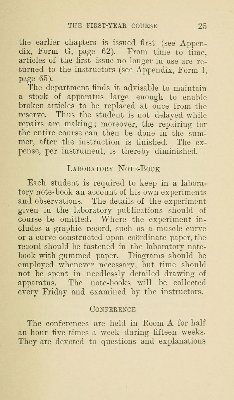 the earlier chapters is issued first (see Appen- dix, Form Gc, page 62). From time to time, articles of the first issue no longer in use are re- turned to the instructors (see Appendix, Form I, page 65). The department finds it advisable to maintain a stock of apparatus large enough to enable broken articles to be replaced at once from the reserve. Thus the student is not delayed Avhile repairs are making; moreover, the repairing for the entire course can then be done in the sum- mer, after the instruction is finished. The ex- pense, per instrument, is thereby diminished. Laboratory Note-Book Each student is required to keep in a labora- tory note-book an account of his own experiments and observations. The details of the experiment given in the laboratory publications should of course be omitted. Where the experiment in- cludes a graphic record, such as a muscle curve or a curve constructed upon coordinate paper, the record should be fastened in the laboratory note- book with gummed paper. Diagrams should be employed whenever necessary, but time should not be spent in needlessly detailed drawing of apparatus. The note-books will be collected every Friday and examined by the instructors. Conference The conferences are held in Eoom A for half an hour five times a week during fifteen weeks. They are devoted to questions and explanations