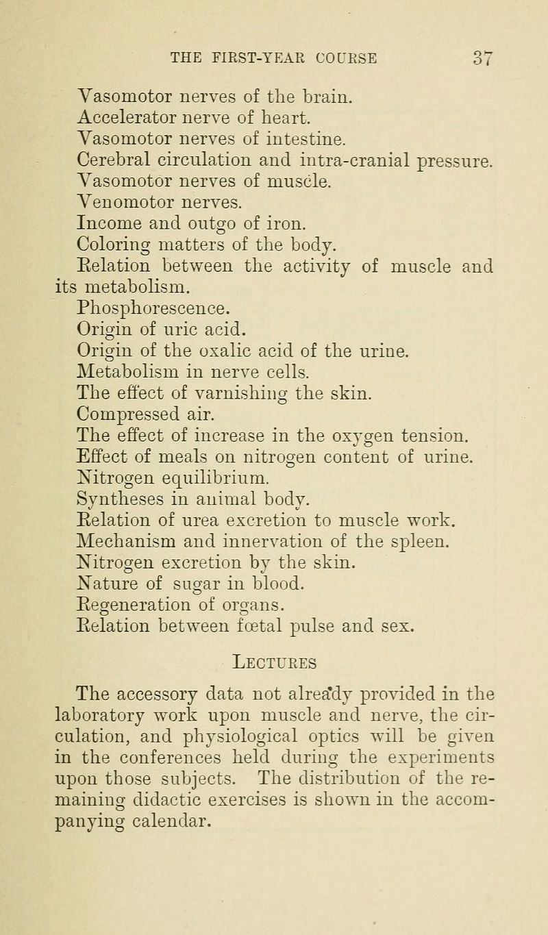 Vasomotor nerves of the brain. Accelerator nerve of heart. Vasomotor nerves of intestine. Cerebral circulation and intra-cranial pressure. Vasomotor nerves of muscle. Venomotor nerves. Income and outgo of iron. Coloring matters of the body. Eelation between the activity of muscle and its metabolism. Phosphorescence. Origin of uric acid. Origin of the oxalic acid of the urine. Metabolism in nerve cells. The effect of varnishing the skin. Compressed air. The effect of increase in the oxygen tension. Effect of meals on nitrogen content of urine. Nitrogen equilibrium. Syntheses in animal body. Eelation of urea excretion to muscle work. Mechanism and innervation of the spleen. Nitrogen excretion by the skin. Nature of sugar in blood. Eeo^eneration of ors^ans. Eelation between foetal pulse and sex. Lectures The accessory data not alrea'dy provided in the laboratory work upon muscle and nerve, the cir- culation, and physiological optics will be given in the conferences held during the experiments upon those subjects. The distribution of the re- maininsj didactic exercises is shown in the accom- panying calendar.