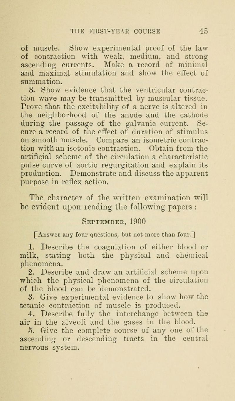 of muscle. Show experimental proof of the law of contraction with weak, medium, and strong ascending currents. Make a record of minimal and maximal stimulation and show the effect of summation. 8. Show evidence that the ventricular contrac- tion wave may be transmitted by muscular tissue. Prove that the excitability of a nerve is altered in the neighborhood of the anode and the cathode during the passage of the galvanic current. Se- cure a record of the effect of duration of stimulus on smooth muscle. Compare an isometric contrac- tion with an isotonic contraction. Obtain from the artificial scheme of the circulation a characteristic pulse curve of aortic regurgitation and explain its production. Demonstrate and discuss the apparent purpose in reflex action. The character of the written examination will be evident upon reading the following papers : September, 1900 [[Answer any four questions, but not more than four.] 1. Describe the coagulation of either blood or milk, stating both the physical and cheniical phenomena. 2. Describe and draw an artificial scheme upon which the physical phenomena of the circulation of the blood can be demonstrated. 3. Give experimental evidence to show how the tetanic contraction of muscle is produced. 4. Describe fully the interchange between the air in the alveoli and the gases in the blood. 5. Give the complete course of any one of the ascending or descending tracts in the central nervous system.