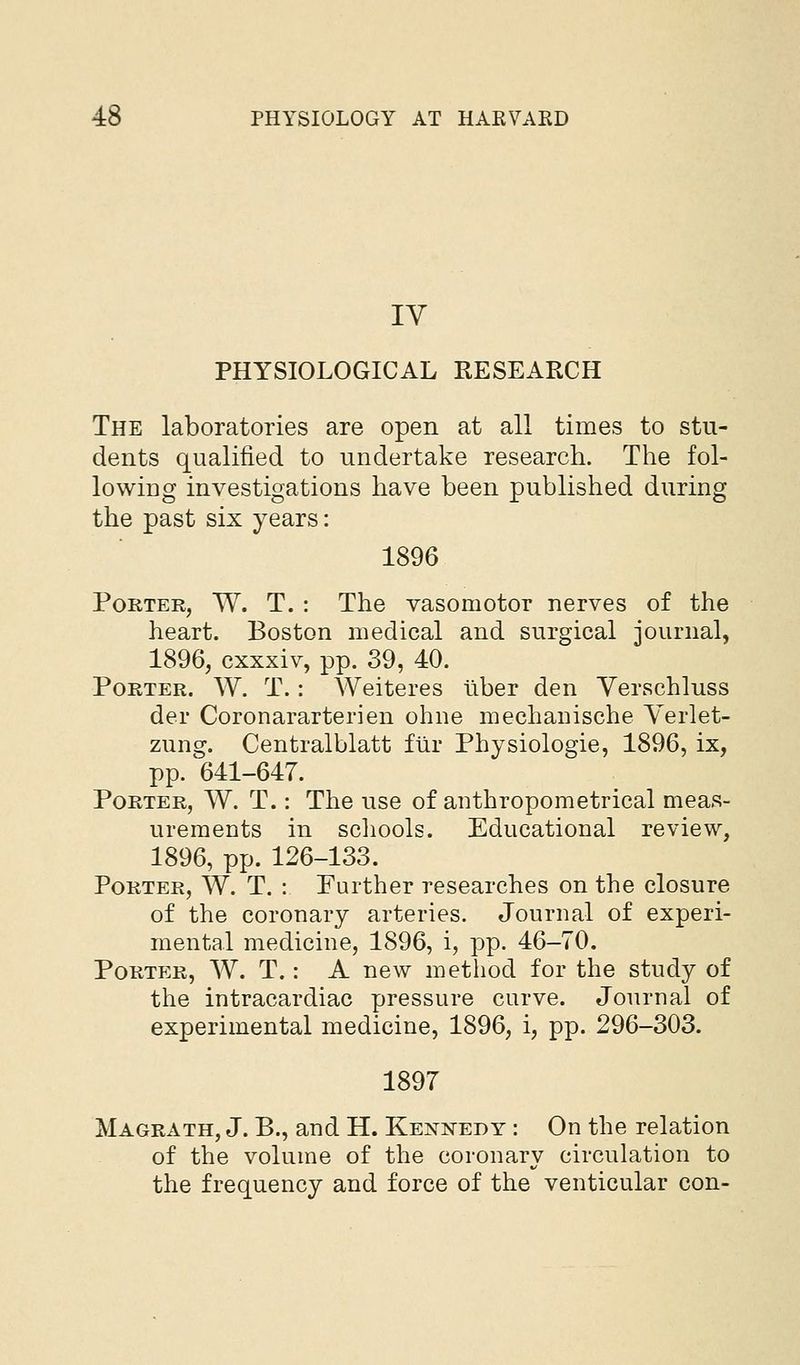 IV PHYSIOLOGICAL RESEARCH The laboratories are open at all times to stu- dents qualified to undertake research. The fol- lowing investigations have been published during the past six years: 1896 Porter, W. T. : The vasomotor nerves of the heart. Boston medical and surgical journal, 1896, cxxxiv, pp. 39, 40. Porter. W. T. : Weiteres liber den Yerschluss der Coronararterien ohne mechauische Yerlet- zung. Centralblatt ftir Physiologic, 1896, ix, pp. 641-647. Porter, W. T. : The use of aiithropometrical meas- urements in schools. Educational review, 1896, pp. 126-133. Porter, W. T. : Further researches on the closure of the coronary arteries. Journal of experi- mental medicine, 1896, i, pp. 46-70. Portp:r, W. T. : A new method for the study of the intracardiac pressure curve. Journal of experimental medicine, 1896, i, pp. 296-303. 1897 Magrath, J. B., and H. Kennedy : On the relation of the volume of the coronary circulation to the frequency and force of the venticular con-