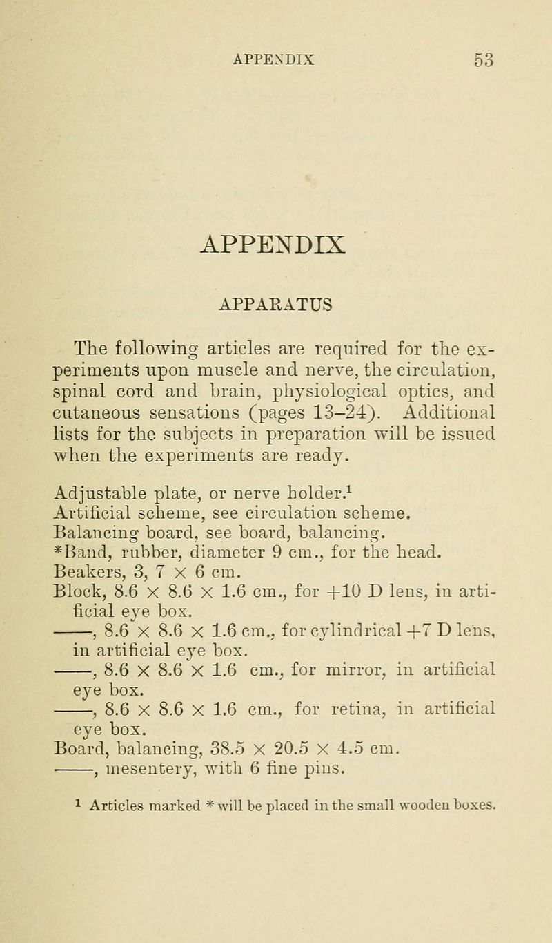 APPENDIX APPARATUS The following articles are required for the ex- periments upon muscle and nerve, the circulation, spinal cord and brain, physiological optics, and cutaneous sensations (pages 13-24). Additional lists for the subjects in preparation will be issued when the experiments are ready. Adjustable plate, or nerve holder.^ Artificial scheme, see circulation scheme. Balancing board, see board, balancing. *Band, rubber, diameter 9 cm., for the head. Beakers, 3, 7 X 6 cm. Block, S.6 X 8.6 X 1.6 cm., for +10 D lens, in arti- ficial eye box. , 8.6 X 8.6 X 1.6 cm., for cylindrical +7 D lens, in artificial eye box. , 8.6 X 8.6 X 1.6 cm., for mirror, in artificial eye box. -, 8.6 X S.6 X 1.6 cm., for retina, in artificial eye box. Board, balancing, 38.5 X 20.5 X 4.5 cm. , mesentery, with 6 fine pins. 1 Articles marked * will be placed in the small wooden boxes.