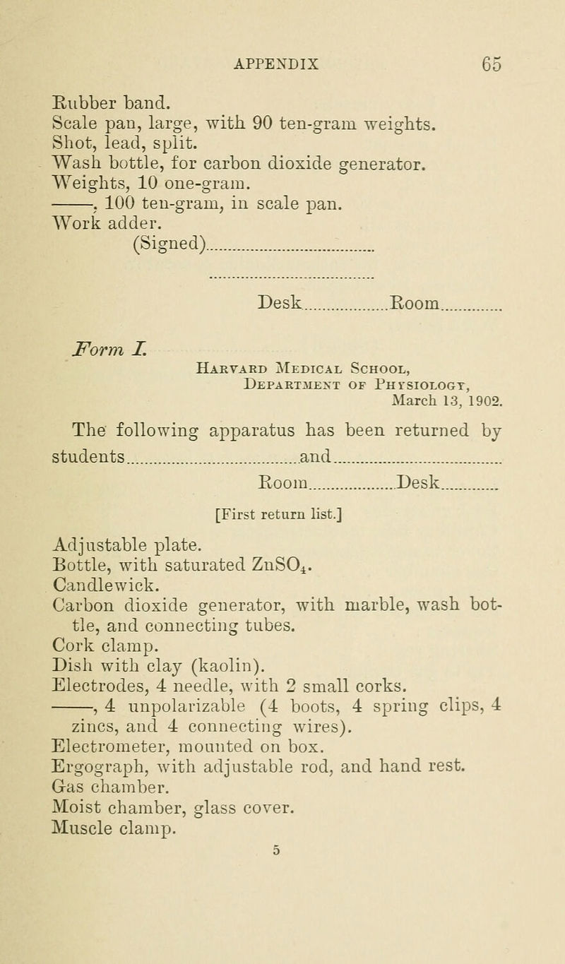 Eubber band. Scale pan, large, with. 90 ten-gram weights. Shot, lead, split. Wash bottle, for carbon dioxide generator. Weights, 10 one-gram. ; 100 ten-gram, in scale pan. Work adder. (Signed) Desk Eoom. Form I. Harvard Medical School, Depart3ient of Phisiologt, March 13, 1902. The following apparatus has been returned by students and Room Desk [First return list.] Adjustable plate. Bottle, with saturated ZnSO^. Candlewick. Carbon dioxide generator, with marble, wash bot- tle, and connecting tubes. Cork clamp. Dish with clay (kaolin). Electrodes, 4 needle, with 2 small corks. , 4 unpolarizable (4 boots, 4 spring clips, 4 zincs, and 4 connecting wires). Electrometer, mounted on box. Ergograph, with adjustable rod, and hand rest. Gas chamber. Moist chamber, glass cover. Muscle clamp. 5