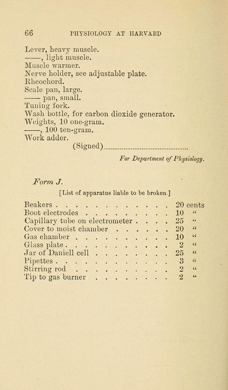 Lever, heavy muscle. , light muscle. Muscle warmer. Nerve holder, see adjustable plate. Eheochord. Scale pan, large. pan, small. Tuuing fork. Wash bottle, for carbon dioxide generator. Weights, 10 one-gram. , 100 ten-gram. Work adder. (Signed) For Department of Physiology. Form J. [List of apparatus liable to be broken.] Beakers . 20 cents Boot electrodes 10 Capillary tube on electrometer .... 25 Cover to moist chamber 20 Gas chamber 10 Glass plate 2 Jar of Daniell cell 25 Pipettes 3 Stirring rod 2 Tip to gas burner 2