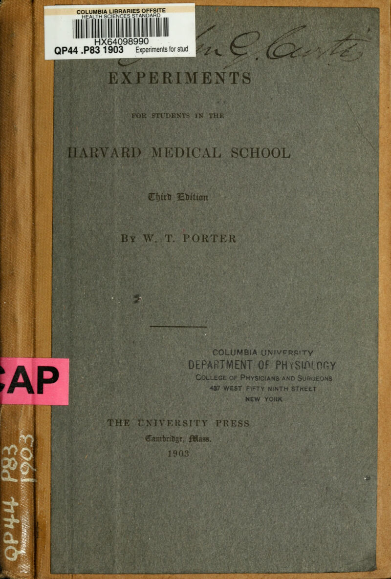 COLUMBIA LIBRARIES OFFSITE HEALTH SCIENCES STANDARD / 1 HX64098990 /*^; QP44.P831903 Experiments for stud | EXPERIMENTS FOR STl'DEKTS IN THE HARVARD MEDICAL SCHOOL STfu'tti Etrition By W. T. PORTER :ap COLUMBIA UNivPRPtTY DEPARTMENT OF PHrSlfHOHY College of Physicians and Surgeons 437 west fifty ninth stkeet NEW YORK THE UNIVERSITY PRESS Camijrtfigr, fftass. 1903