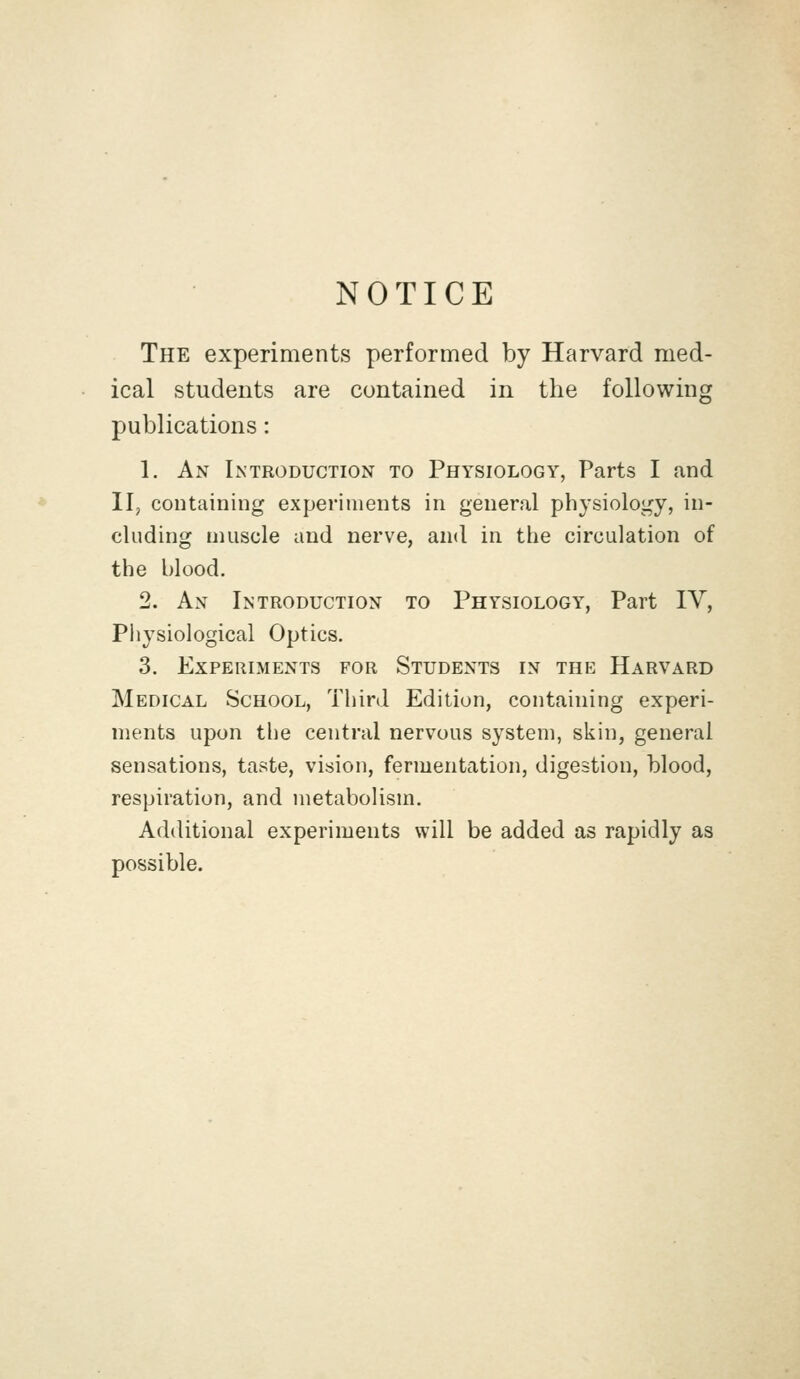 NOTICE The experiments performed by Harvard med- ical students are contained in the following publications: 1. An Introduction to Physiology, Parts I and II, containing experiments in general physiology, in- cluding muscle and nerve, and in the circulation of the blood. 2. An Introduction to Physiology, Part IV, Physiological Optics. 3. Experiments for Students in the Harvard Medical School, Third Edition, containing experi- ments upon the central nervous system, skin, general sensations, taste, vision, fermentation, digestion, blood, respiration, and metabolism. Additional experiments will be added as rapidly as possible.