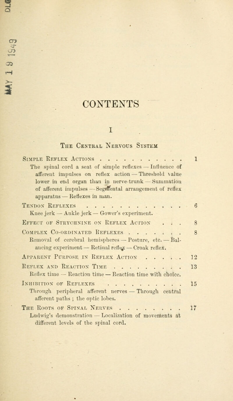 cry CONTEXTS The Central Nervous System Simple Reflex Actions 1 The spinal cord a seat of simple reflexes — Influence of afferent impulses on reflex action — Threshold \alue lower in end organ than in nerve-trunk — Summation of afferent impulses—SegnYental arrangement of rellex apparatus — Reflexes in man. Tendon Reflexes 6 Knee jerk — Ankle jerk — Gower's experiment. Effect of Strychnine on Reflex Action ... 8 Complex Co-ordinated Reflexes 8 Removal of cerebral hemispheres — Posture, etc. — Bal- ancing experiment — Retinal retire — Croak reflex. Apparent Purpose; in Reflex Action 12 Reflex and Reaction Time 13 Reflex time — Reaction time — Reaction time with choice. Inhibition of Reflexes 15 Through peripheral afferent nerves — Through central afferent paths ; the optic lobes. The Roots of Spinal Nerves 17 Lttdwig's demonstration — Localization of movements at different levels of the spinal cord.