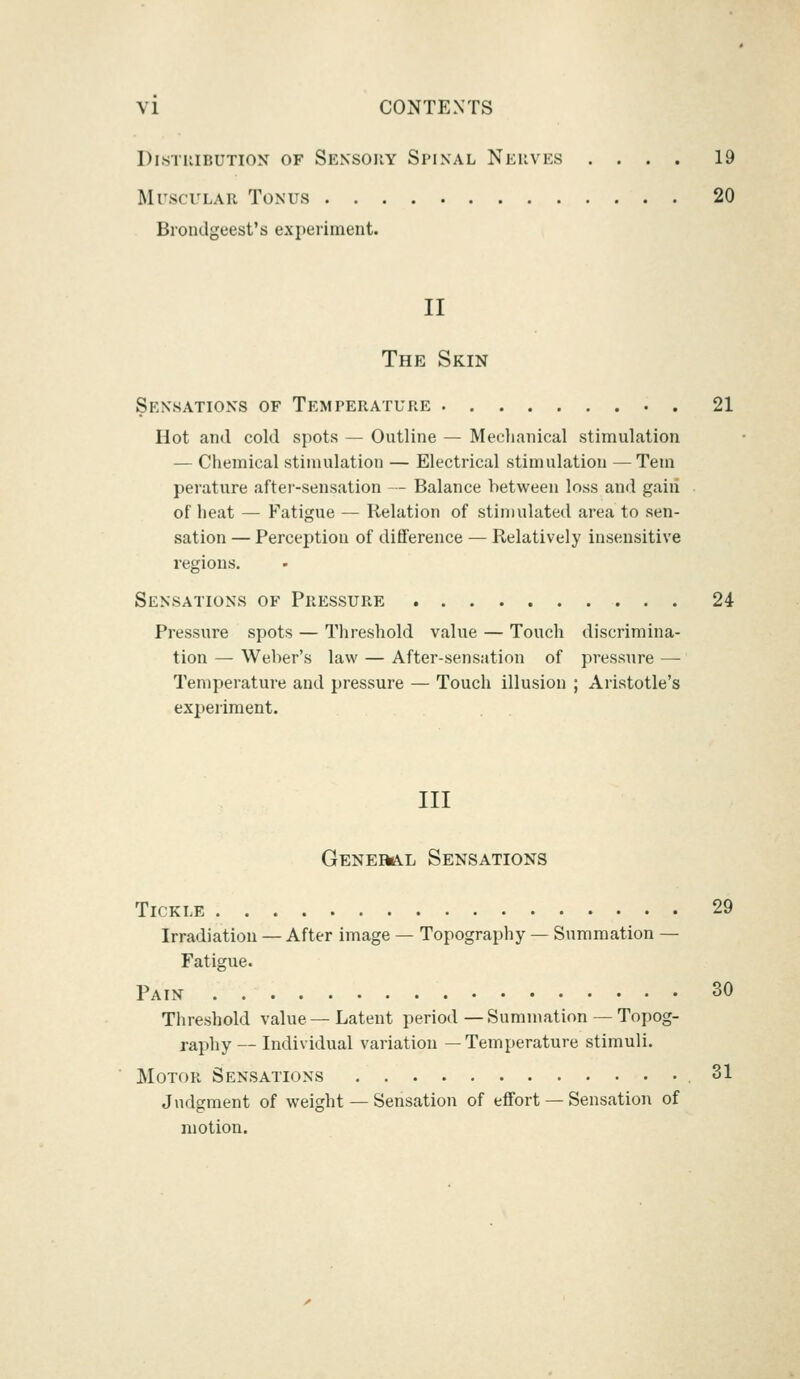 Distribution of Sensory Spinal Nerves .... 19 Muscular Tonus 20 Brondgeest's experiment. II The Skin Sensations of Temperature . 21 Hot and cold spots — Outline — Mechanical stimulation — Chemical stimulation — Electrical stimulation —Tern perature after-sensation — Balance between loss and gaiii of heat — Fatigue — Relation of stimulated area to sen- sation — Perception of difference — Relatively insensitive regions. Sensations of Pressure 24 Pressure spots — Threshold value — Touch discrimina- tion — Weber's law — After-sensation of pressure — Temperature and pressure — Touch illusion ; Aristotle's experiment. Ill General Sensations Tickle 29 Irradiation — After image — Topography — Summation — Fatigue. Pain 30 Threshold value—Latent period—Summation — Topog- raphy — Individual variation —Temperature stimuli. Motor Sensations 31 Judgment of weight — Sensation of effort — Sensation of motion.