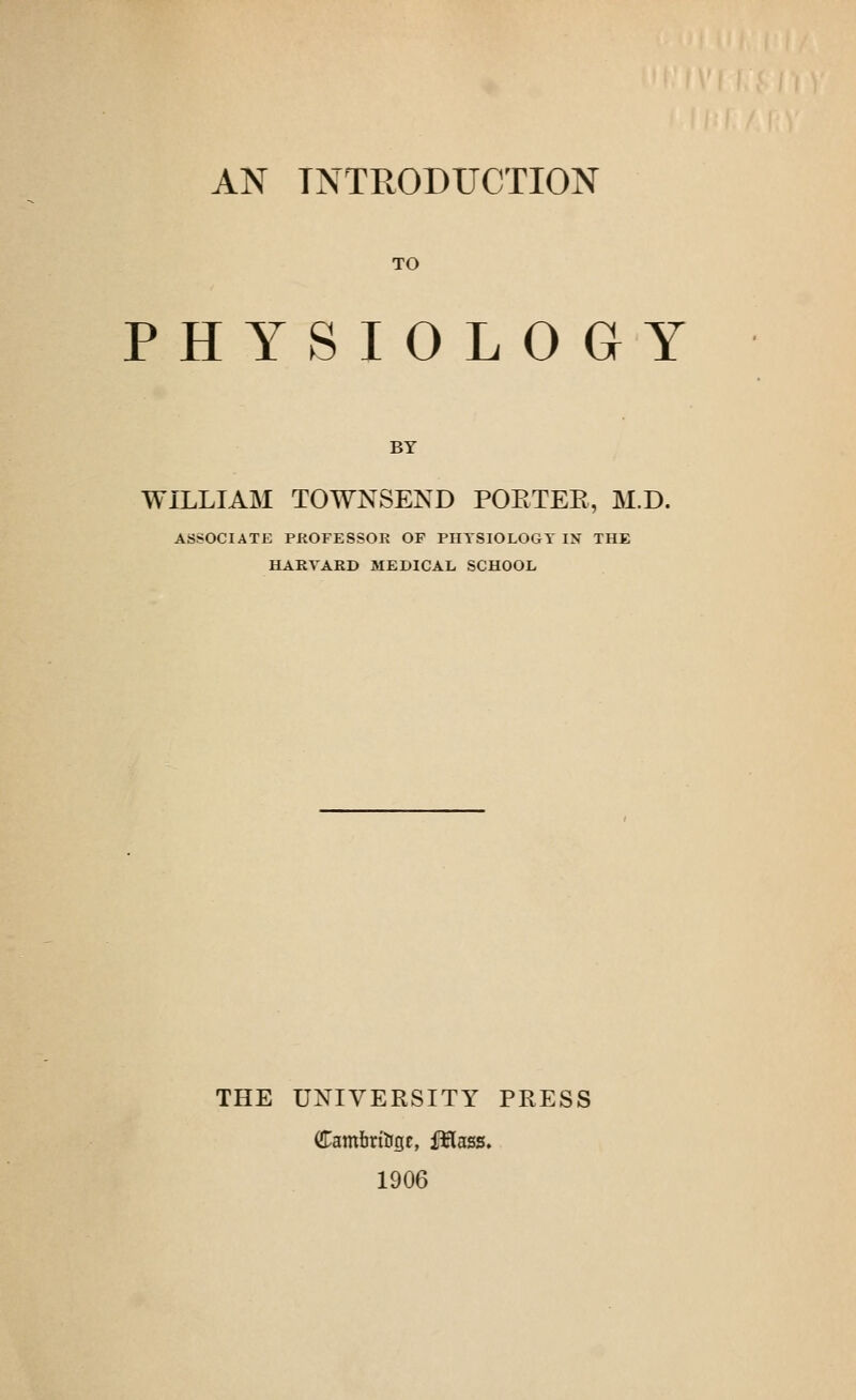 AN INTRODUCTION TO PHYSIOLOGY BY WILLIAM TOWNSEND POETEE, M.D. ASSOCIATE PROFESSOR OF PHTSIOLOGT IN THE HARVARD MEDICAL SCHOOL THE UNIVERSITY PRESS Cambrftgr, fflass. 1906