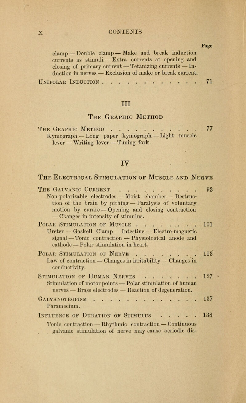 Page clamp — Double clamp — Make and break induction currents as stimuli — Extra currents at opening and closing of primary current — Tetanizing currents — In- duction in nerves — Exclusion of make or break current. Unipolar Induction 71 in The Graphic Method The Graphic Method 77 Kymograph — Long paper kymograph — Light muscle lever — Writing lever — Tuning fork. The Electrical Stimulation oe Muscle and Nerve The Galvanic Current 93 Non-polarizable electrodes — Moist chamber — Destruc- tion of the brain by pithing — Paralysis of voluntary motion by curare — Opening and closing contraction — Changes in intensity of stimulus. Polar Stimulation of Muscle 101 Ureter — Gaskell Clamp — Intestine — Electro-magnetic signal—Tonic contraction — Physiological anode and cathode — Polar stimulation in heart. Polar Stimulation of Nerve 113 Law of contraction — Changes in irritability— Changes in conductivity. Stimulation of Human Nerves 127 Stimulation of motor points — Polar stimulation of human nerves — Brass electrodes — Reaction of degeneration. Galvanotropism 137 Paramecium. Influence of Duration of Stimulus 138 Tonic contraction — Rhythmic contraction — Continuous galvanic stimulation of nerve may cause periodic dis-